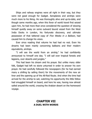 Ships and railway engines were all right in their way, but they
were not good enough for Gadget. Aeroplanes and airships were
much more to his liking. He was thoroughly alive and up-to-date, and
though some months ago, when this fever of world travel first seized
upon him, he had more than once considered the question of stowing
himself quietly away on some outward bound vessel from the West
India Docks in London, his fortunate discovery, and ultimate
possession of that tattered copy of Five Weeks in a Balloon, had
caused him to change his views.
Ever since reading that volume he had had no rest. Even his
dreams had been mainly concerning balloons and their modern
equivalents, airships.
"I will see the world from an airship," he had confidently
announced to himself one day. "I will sail over tropical forests and
lagoons, over deserts and jungles."
This had been his dream and his prayer. But unlike many older
folk, Gadget had left no stone unturned in order to answer his own
prayer. He had carefully followed the newspapers (for he had earned
many a shilling by selling them) for the movements of the new air
liner and the opening up of the All-Red Route. And when the time had
arrived for the airship to sail, watching his opportunity the little fellow
had smuggled himself on board, and here he was, having now almost
sailed around the world, crossing the Arabian desert on the homeward
voyage.
CHAPTER VII
A DUEL WITH WORDS
 