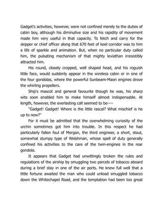 Gadget's activities, however, were not confined merely to the duties of
cabin boy, although his diminutive size and his rapidity of movement
made him very useful in that capacity. To fetch and carry for the
skipper or chief officer along that 670 feet of keel corridor was to him
a life of sparkle and animation. But, when no particular duty called
him, the pulsating mechanism of that mighty leviathan irresistibly
attracted him.
His round, closely cropped, well shaped head, and his roguish
little face, would suddenly appear in the wireless cabin or in one of
the four gondolas, where the powerful Sunbeam-Maori engines drove
the whirling propellers.
Ship's mascot and general favourite though he was, his sharp
wits soon enabled him to make himself almost indispensable. At
length, however, the everlasting call seemed to be----
"Gadget! Gadget! Where is the little rascal? What mischief is he
up to now?"
For it must be admitted that the overwhelming curiosity of the
urchin sometimes got him into trouble. In this respect he had
particularly fallen foul of Morgan, the third engineer, a short, stout,
somewhat stumpy type of Welshman, whose spell of duty generally
confined his activities to the care of the twin-engines in the rear
gondola.
It appears that Gadget had unwittingly broken the rules and
regulations of the airship by smuggling two parcels of tobacco aboard
during a brief stay in one of the air ports. He knew full well that a
little fortune awaited the man who could unload smuggled tobacco
down the Whitechapel Road, and the temptation had been too great
 