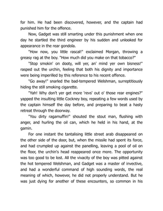 for him. He had been discovered, however, and the captain had
punished him for the offence.
Now, Gadget was still smarting under this punishment when one
day he startled the third engineer by his sudden and unlooked for
appearance in the rear gondola.
"How now, you little rascal!" exclaimed Morgan, throwing a
greasy rag at the boy. "How much did you make on that tobacco?"
"Stop smokin' on dooty, will yer, an' mind yer own bisness!"
rasped out the urchin, feeling that both his dignity and importance
were being imperilled by this reference to his recent offence.
"Go away!" snarled the bad-tempered Welshman, surreptitiously
hiding the still smoking cigarette.
"Yah! Why don't yer get more 'revs' out o' those rear engines?"
yapped the insulting little Cockney boy, repeating a few words used by
the captain himself the day before, and preparing to beat a hasty
retreat through the doorway.
"You dirty ragamuffin!" shouted the stout man, flushing with
anger, and hurling the oil can, which he held in his hand, at the
gamin.
For one instant the tantalising little street arab disappeared on
the other side of the door, but, when the missile had spent its force,
and had crumpled up against the panelling, leaving a pool of oil on
the floor, the urchin's head reappeared once more. The opportunity
was too good to be lost. All the vivacity of the boy was pitted against
the hot tempered Welshman, and Gadget was a master of invective,
and had a wonderful command of high sounding words, the real
meaning of which, however, he did not properly understand. But he
was just dying for another of these encounters, so common in his
 