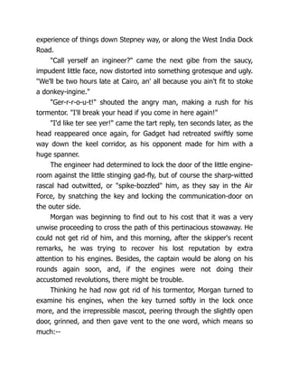 experience of things down Stepney way, or along the West India Dock
Road.
"Call yerself an ingineer?" came the next gibe from the saucy,
impudent little face, now distorted into something grotesque and ugly.
"We'll be two hours late at Cairo, an' all because you ain't fit to stoke
a donkey-ingine."
"Ger-r-r-o-u-t!" shouted the angry man, making a rush for his
tormentor. "I'll break your head if you come in here again!"
"I'd like ter see yer!" came the tart reply, ten seconds later, as the
head reappeared once again, for Gadget had retreated swiftly some
way down the keel corridor, as his opponent made for him with a
huge spanner.
The engineer had determined to lock the door of the little engine-
room against the little stinging gad-fly, but of course the sharp-witted
rascal had outwitted, or "spike-bozzled" him, as they say in the Air
Force, by snatching the key and locking the communication-door on
the outer side.
Morgan was beginning to find out to his cost that it was a very
unwise proceeding to cross the path of this pertinacious stowaway. He
could not get rid of him, and this morning, after the skipper's recent
remarks, he was trying to recover his lost reputation by extra
attention to his engines. Besides, the captain would be along on his
rounds again soon, and, if the engines were not doing their
accustomed revolutions, there might be trouble.
Thinking he had now got rid of his tormentor, Morgan turned to
examine his engines, when the key turned softly in the lock once
more, and the irrepressible mascot, peering through the slightly open
door, grinned, and then gave vent to the one word, which means so
much:--
 