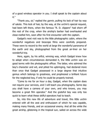 of a good wireless operator in you. I shall speak to the captain about
it."
"Thank you, sir," replied the gamin, pulling his lock of hair by way
of salute. This lock of hair, by the way, at the urchin's special request,
had been left there, when the famous "R. D. clippers" had shorn off
the rest of the crop, when the airship's barber had overhauled and
close-reefed him, soon after his first encounter with the captain.
Gadget's next visit was to the little photographic cabin, where the
wonderful negatives and bioscope films were carefully prepared.
These were to record to the world at large the wonderful panorama of
the earth and sky, photographed from the great air-liner on her
wonderful trip.
Here, again, by his artful, winning way, which Gadget knew how
to adopt when circumstances demanded it, the little urchin was on
good terms with the photographic officer. The latter, who admired the
boy's character and wit, and pitied his upbringing, had declared more
than once that Gadget possessed in a large degree that intuitive
genius which belongs to greatness, and prophesied a brilliant future
for the neglected boy, if only he could be properly trained.
"Come to me for an hour a day, Gadget, when the captain does
not require your services, and I will teach you photography. Some day
you shall have a camera of your own, and who knows, you may
become a great film operator." And the grateful boy was only too
quick to learn what these skilful operators had to teach.
So, into this new life of adventure and travel, this little urchin
entered with all the zest and enthusiasm of which he was capable,
making many friends, and an occasional enemy. And all the while the
great airship, glistening in the tropical sun, sailed on across the wide
 
