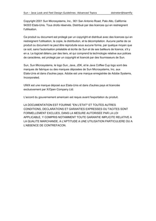 Sun - Java Look and Feel Design Guidelines: Advanced Topics dotneter@teamfly
Copyright 2001 Sun Microsystems, Inc., 901 San Antonio Road, Palo Alto, Californie
94303 Etats-Unis. Tous droits réservés. Distribué par des licences qui en restreignent
l'utilisation.
Ce produit ou document est protegé par un copyright et distribué avec des licences qui en
restreignent l'utilisation, la copie, la distribution, et la décompilation. Aucune partie de ce
produit ou document ne peut être reproduite sous aucune forme, par quelque moyen que
ce soit, sans l'autorisation préalable et écrite de Sun et de ses bailleurs de licence, s'il y
en a. Le logiciel détenu par des tiers, et qui comprend la technologie relative aux polices
de caractères, est protegé par un copyright et licencié par des fournisseurs de Sun.
Sun, Sun Microsystems, le logo Sun, Java, JDK, et le Java Coffee Cup logo sont des
marques de fabrique ou des marques déposées de Sun Microsystems, Inc. aux
Etats-Unis et dans d'autres pays. Adobe est une marque enregistrée de Adobe Systems,
Incorporated.
UNIX est une marque déposé aux Etats-Unis et dans d'autres pays et licenciée
exclusivement par X/Open Company Ltd.
L'accord du gouvernement americain est requis avant l'exportation du produit.
LA DOCUMENTATION EST FOURNIE "EN L'ETAT" ET TOUTES AUTRES
CONDITIONS, DECLARATIONS ET GARANTIES EXPRESSES OU TACITES SONT
FORMELLEMENT EXCLUES, DANS LA MESURE AUTORISEE PAR LA LOI
APPLICABLE, Y COMPRIS NOTAMMENT TOUTE GARANTIE IMPLICITE RELATIVE A
LA QUALITE MARCHANDE, A L'APTITUDE A UNE UTILISATION PARTICULIERE OU A
L'ABSENCE DE CONTREFACON.
 