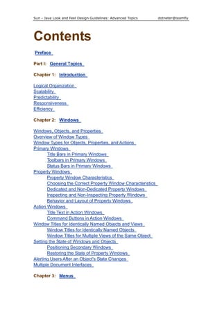 Sun - Java Look and Feel Design Guidelines: Advanced Topics dotneter@teamfly
Contents
Preface
Part I: General Topics
Chapter 1: Introduction
Logical Organization
Scalability
Predictability
Responsiveness
Efficiency
Chapter 2: Windows
Windows, Objects, and Properties
Overview of Window Types
Window Types for Objects, Properties, and Actions
Primary Windows
Title Bars in Primary Windows
Toolbars in Primary Windows
Status Bars in Primary Windows
Property Windows
Property Window Characteristics
Choosing the Correct Property Window Characteristics
Dedicated and Non-Dedicated Property Windows
Inspecting and Non-Inspecting Property Windows
Behavior and Layout of Property Windows
Action Windows
Title Text in Action Windows
Command Buttons in Action Windows
Window Titles for Identically Named Objects and Views
Window Titles for Identically Named Objects
Window Titles for Multiple Views of the Same Object
Setting the State of Windows and Objects
Positioning Secondary Windows
Restoring the State of Property Windows
Alerting Users After an Object's State Changes
Multiple Document Interfaces
Chapter 3: Menus
 