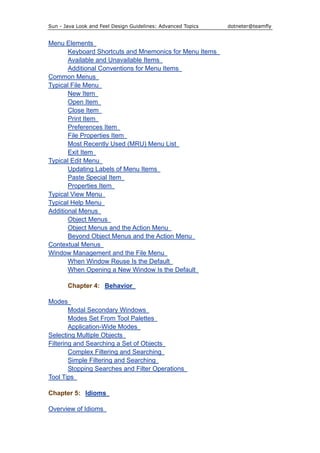 Sun - Java Look and Feel Design Guidelines: Advanced Topics dotneter@teamfly
Menu Elements
Keyboard Shortcuts and Mnemonics for Menu Items
Available and Unavailable Items
Additional Conventions for Menu Items
Common Menus
Typical File Menu
New Item
Open Item
Close Item
Print Item
Preferences Item
File Properties Item
Most Recently Used (MRU) Menu List
Exit Item
Typical Edit Menu
Updating Labels of Menu Items
Paste Special Item
Properties Item
Typical View Menu
Typical Help Menu
Additional Menus
Object Menus
Object Menus and the Action Menu
Beyond Object Menus and the Action Menu
Contextual Menus
Window Management and the File Menu
When Window Reuse Is the Default
When Opening a New Window Is the Default
Chapter 4: Behavior
Modes
Modal Secondary Windows
Modes Set From Tool Palettes
Application-Wide Modes
Selecting Multiple Objects
Filtering and Searching a Set of Objects
Complex Filtering and Searching
Simple Filtering and Searching
Stopping Searches and Filter Operations
Tool Tips
Chapter 5: Idioms
Overview of Idioms
 