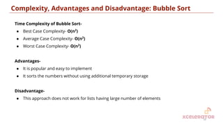 Time Complexity of Bubble Sort-
● Best Case Complexity- O(n2
)
● Average Case Complexity- O(n2
)
● Worst Case Complexity- O(n2
)
Advantages-
● It is popular and easy to implement
● It sorts the numbers without using additional temporary storage
Disadvantage-
● This approach does not work for lists having large number of elements
Complexity, Advantages and Disadvantage: Bubble Sort
10
 