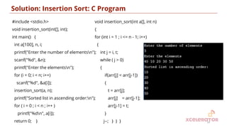 Solution: Insertion Sort: C Program
14
#include <stdio.h>
void insertion_sort(int[], int);
int main() {
int a[100], n, i;
printf("Enter the number of elementsn");
scanf("%d", &n);
printf("Enter the elementsn");
for (i = 0; i < n; i++)
scanf("%d", &a[i]);
insertion_sort(a, n);
printf("Sorted list in ascending order:n");
for ( i = 0 ; i < n ; i++ )
printf("%dn", a[i]);
return 0; }
void insertion_sort(int a[], int n)
{
for (int i = 1 ; i <= n - 1; i++)
{
int j = i, t;
while ( j > 0)
{
if(arr[j] < arr[j-1])
{
t = arr[j];
arr[j] = arr[j-1];
arr[j-1] = t;
}
j--; } } }
 