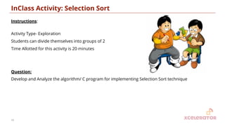 InClass Activity: Selection Sort
Instructions:
Activity Type- Exploration
Students can divide themselves into groups of 2
Time Allotted for this activity is 20 minutes
Question:
Develop and Analyze the algorithm/ C program for implementing Selection Sort technique
16
 