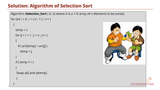 Solution: Algorithm of Selection Sort
Algorithm Selection_Sort ( A, n) where A is a 1-D array of n elements to be sorted
for (int i = 0 ; i < ( n - 1 ) ; i++ )
{
temp = i;
for (j = i + 1 ; j < n ; j++ )
{
if ( arr[temp] > arr[j] )
temp = j;
}
if ( temp != i )
{
Swap a[i] and a[temp]
}
}
18
 