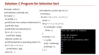 void selection_sort(int a[], int n) {
int temp,t,j;
for (int i = 0 ; i < ( n - 1 ) ; i++ ) {
temp = i;
for (j = i + 1 ; j < n ; j++ ) {
if ( arr[temp] > arr[j] )
temp = j;
}
if ( temp != i ) {
t = arr[i];
arr[i] = arr[temp];
arr[temp] = t;
} } }
Solution: C Program for Selection Sort
19
#include <stdio.h>
void selection_sort(int[], int);
int main() {
int a[100], n, i;
printf("Enter the number of elementsn");
scanf("%d", &n);
printf("Enter the elementsn");
for (i = 0; i < n; i++)
scanf("%d", &a[i]);
selection_sort(a, n);
printf("Sorted list in ascending order:n");
for ( i = 0 ; i < n ; i++ )
printf("%dn", a[i]);
return 0; }
 