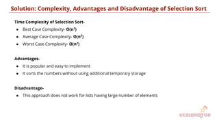 Time Complexity of Selection Sort-
● Best Case Complexity- O(n2
)
● Average Case Complexity- O(n2
)
● Worst Case Complexity- O(n2
)
Advantages-
● It is popular and easy to implement
● It sorts the numbers without using additional temporary storage
Disadvantage-
● This approach does not work for lists having large number of elements
Solution: Complexity, Advantages and Disadvantage of Selection Sort
20
 