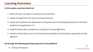 Learning Outcomes
In this session, you have learnt to:
1. Deﬁne the basic concepts of sorting the array elements
2. Explain the algorithms for internal sorting techniques
3. Design and implement the appropriate sorting technique for developing solutions to real-world
problems and applications in C
4. Students will be able to analyze the complexity of sorting algorithms
5. Students will be able to sort a list of elements by deciding and choosing the appropriate sorting
algorithm
Go through the following learning resources on the platform
● Sorting Techniques-I
21
 