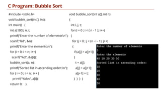 C Program: Bubble Sort
9
#include <stdio.h>
void bubble_sort(int[], int);
int main() {
int a[100], n, i;
printf("Enter the number of elementsn");
scanf("%d", &n);
printf("Enter the elementsn");
for (i = 0; i < n; i++)
scanf("%d", &a[i]);
bubble_sort(a, n);
printf("Sorted list in ascending order:n");
for ( i = 0 ; i < n ; i++ )
printf("%dn", a[i]);
return 0; }
void bubble_sort(int a[], int n)
{
int i, j, t;
for (i = 0 ; i < ( n - 1 ); i++)
{
for (j = 0 ; j < (n - i - 1); j++)
{
if (a[j] > a[j+1])
{
t = a[j];
a[j] = a[j+1];
a[j+1] = t;
} } } }
 