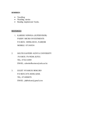HOBBIES
 Travelling
 Watching movies
 Reading inspirational books.
REFEREES
1. KARISIO NDWIGA (SUPERVISOR)
PADDY MICRO INVESTMENTS
P.O.BOX. 100906-00101, NAIROBI
MOBILE: 071369554
2. SOUTH EASTERN KENYA UNIVERSITY
P.O BOX 170-90200, KITUI.
TEL; 0736116989
EMAIL; schoolsofbusiness@seku.ac.ke
3. JULIET NYAMUSI BOKURO
P.O BOX 2474-40200, KISII.
TEL; 0714908078
EMAIL: juliebokuro@gmail.com
 
