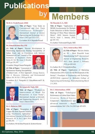 Members
Publications
by
MrH.G.VivekPrasad,AMIE
Title of Paper: “Case Study on
Conventional and Fast Track
Construction Techniques”,
International Journal of Science
Engineering and Technology, Vol. 3,
Issue 5,2015,pp1232-1235.
Co-Author:H.N. RajendraPrasad
Dr.Santosh KumarRay,FIE
(1) Title of Paper: “Recent Development in
Determining Spontaneous Heating Susceptibility of
Indian Coals and its Correlation with Intrinsic
Parameters of Coal”, Journal of The
Institution of Engineers (India)
Series D, Vol. 96, Issue 2, October
2015,pp159-167.
Co-author:DurgaCharanPanigrahi.
(2) Title of Paper: “Assessment of
Spontaneous Heating Susceptibility
of Indian Coals - A New Approach”, Energy Sources,
Part A: Recovery, Utilization, and Environmental
Effects,Vol.38,No.1, 2016,pp59-68.
Co-authors: D. C. Panigrahi, G. Udayabhanu and V. K.
Saxena
MrAnanta Kr.Nath, MIE
Title of Paper: “Productivity
Improvement of Black Tea
Production: A Case Study”,
International Journal of Scientific
and Engineering Research, Vol. 7,
Issue 3,March2016.
Dr.G.Baburao, MIE
Title of Paper: "Biosorption of
Copper (II) from Aqueous Solution
using Oscillatoria Splendida",
International Journal of ChemTech
Research, Vol. 9, No.3, April 2016,
pp290-295.
Co-Authors: M. Krishna Prasad,K. Kishore Kumar
MrMaruthi.G.S., MIE
Title of Paper: “Applications of
MEMS Accelerometer for Multiple
Faults Detection in Roller Element
Bearings of Three Phase Induction
Motor”, IEEE Sensors Journal,
Vol.16, Issue 1, January 2016,
pp.145-152.
Co-Author:VishwanathHegde,MIE
MrG.Srinivas Rao, MIE
(1) Title of Paper: “Review Article
on 5S – Most Powerful Lean
Manufacturing Tool”, International
Journal of Engineering Research,
Vol.5, Issue Special 2, February
2016, pp 440-444.
Co-Author:Dr.C.V.KameshwarRao.
(2) Title of Paper: “Application of Operating
Characteristics (OC) Curve for the Development of the
Society”, Paradigms in Engineering and Technology
(ICPET-2016) organised by Methodist College of
Engineering and Technology, Hyderabad during March
2-3,2016.
Dr.C. Sabarinathan,AMIE
Title of Paper: “Tribological
Performance of Carbon NanoTubes-
A l u m i n a H y b r i d / E p o x y
Composites”, Optoelectronics and
advanced materials – Rapid
communications,Vol.9,No. 3-4,2015, pp. 455-459.
11IEI Epitome, 2016May
 