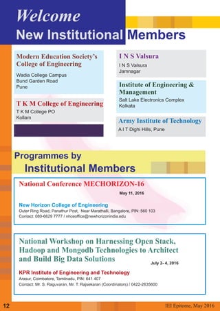 National Conference MECHORIZON-16
May 11, 2016
New Horizon College of Engineering
Outer Ring Road, Panathur Post, Near Marathalli, Bangalore, PIN: 560 103
Contact: 080-6629 7777 / nhceoffice@newhorizonindia.edu
KPR Institute of Engineering and Technology
Arasur, Coimbatore, Tamilnadu, PIN: 641 407
Contact: Mr. S. Raguvaran, Mr. T. Rajsekaran (Coordinators) / 0422-2635600
National Workshop on Harnessing Open Stack,
Hadoop and Mongodb Technologies to Architect
and Build Big Data Solutions July 2- 4, 2016
IEI Epitome, 2016May12
Programmes by
Institutional Members
Welcome
New Institutional Members
Modern Education Society’s
College of Engineering
Wadia College Campus
Bund Garden Road
Pune
T K M College of Engineering
T K M College PO
Kollam
Army Institute of Technology
A I T Dighi Hills, Pune
I N S Valsura
I N S Valsura
Jamnagar
Institute of Engineering &
Management
Salt Lake Electronics Complex
Kolkata
 