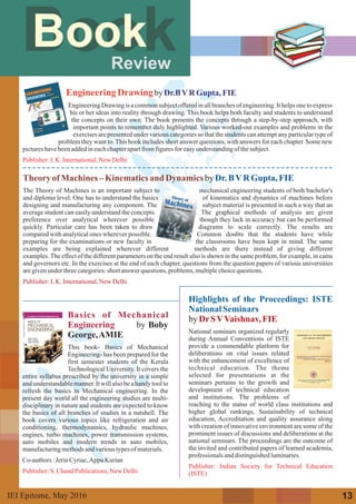 TheoryofMachines–Kinematicsand Dynamics by
The Theory of Machines is an important subject to mechanical engineering students of both bachelor's
and diploma level. One has to understand the basics of kinematics and dynamics of machines before
designing and manufacturing any component. The subject material is presented in such a way that an
average student can easily understand the concepts. The graphical methods of analysis are given
preference over analytical wherever possible though they lack in accuracy but can be performed
quickly. Particular care has been taken to draw diagrams to scale correctly. The results are
compared with analytical ones wherever possible. Common doubts that the students have while
preparing for the examinations or new faculty in the classrooms have been kept in mind. The same
examples are being explained wherever different methods are there instead of giving different
examples.The effect of the different parameters on the end result also is shown in the same problem, for example, in cams
and governors etc. In the exercises at the end of each chapter, questions from the question papers of various universities
aregivenunderthreecategories:short answerquestions,problems,multiplechoicequestions.
Dr.BVR Gupta, FIE
Publisher:I.K. International,New Delhi
Review
BookBook
EngineeringDrawingby
EngineeringDrawing is a commonsubjectofferedin allbranchesof engineering.It helps one to express
his or her ideas into reality through drawing. This book helps both faculty and students to understand
the concepts on their own. The book presents the concepts through a step-by-step approach, with
important points to remember duly highlighted. Various worked-out examples and problems in the
exercises are presented under various categories so that the students can attempt any particular type of
problem they want to.This book includes short answer questions, with answers for each chapter. Some new
pictureshavebeenaddedineachchapterapartfromfiguresforeasyunderstandingofthesubject.
Dr.BVR Gupta, FIE
Publisher:I.K. International,New Delhi
Basics of Mechanical
Engineering by Boby
George,AMIE
This book- Basics of Mechanical
Engineering- has been prepared for the
first semester students of the Kerala
Technological University. It covers the
entire syllabus prescribed by the university in a simple
and understandable manner. It will also be a handy tool to
refresh the basics in Mechanical engineering. In the
present day world all the engineering studies are multi-
disciplinary in nature and students are expected to know
the basics of all branches of studies in a nutshell. The
book covers various topics like refrigeration and air
conditioning, thermodynamics, hydraulic machines,
engines, turbo machines, power transmission systems,
auto mobiles and modern trends in auto mobiles,
manufacturingmethodsandvarioustypesofmaterials.
Co-authors:JerinCyriac,Appu Kurian
Publisher:S. ChandPublications,New Delhi
Highlights of the Proceedings: ISTE
National Seminars
by
National seminars organized regularly
during Annual Conventions of ISTE
provide a commendable platform for
deliberations on vital issues related
with the enhancement of excellence of
technical education. The theme
selected for presentations at the
seminars pertains to the growth and
development of technical education
and institutions. The problems of
reaching to the status of world class institutions and
higher global rankings, Sustainability of technical
education, Accreditation and quality assurance along
with creation of innovative environment are some of the
prominent issues of discussions and deliberations at the
national seminars. The proceedings are the outcome of
the invited and contributed papers of learned academia,
professionalsanddistinguishedluminaries.
DrSVVaishnav,FIE
Publisher: Indian Society for Technical Education
(ISTE)
13IEI Epitome, 2016May
 