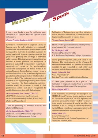 Members Speak
I convey my thanks to you for publishing news
about me in IEI Epitome. I feel this Epitome is most
informative.
Epitome of The Institution of Engineers (India) has
become now the only initiative by a national /
international institution in the present world, which
is focused to motivate its member engineers for
doing good work in their expertise area and thus
gives wide publicity and coverage to individual
achievements.This, in a very short span of time, has
become a novel platform for recognition of
proactive, dedicated professionals/ researchers /
academicians' work in the socio-techno-
educational development of trained minds in the
national interest. For the last two issues, I being in
the list of members in the news in the Epitome feel
proud of my affiliating institution "the Institution of
Engineers (India)" for giving such opportunity to all
members of the engineeringfraternity. I am sure this
way, youngsters / the fresh graduating engineers /
students would be activated to excel in their
professional career and enjoy recognition by
establishingconnectionswiththeInstitution.
HOD I/C,CivilEngineeringDepartment
Dr.BBAGovernmentPolytechnic,Karad (DP)
Dadra andNagar Haveli
Thank for promoting IEI members in such a nice
platformIEIEpitome.
Professor,SchoolofMechanicalEngineering
KIITUniversity,Bhubaneswar,Orissa
Poorna Prabhat Sunkara,AMIE
Dr.BhagwanjeeJha, Ph.D.(IITB), FIE
Dr.Sushanta Tripathy,PhD, FIE
Publication of Epitome is an excellent initiation,
which provides information of contributions of
Engineersof thiscountryinvariousfields.
Thank you for your effort to make IEI Epitome a
grandsuccess. Itisverygood attempt.
Professor,DepartmentofCSE,
V.R.SiddharthaEngineeringCollege,Vijayawada
I have gone through the April 2016 issue of IEI
Epitome. The publication is worthy of praise. E
Mail of members in this IEI epitome will help the
members to get connected to each other and
exchangetechnicalthoughtsandinnovativeideas.
HeadProjects(Civil)
TataSteelProcessingand DistributionLimited
It's been great pleasure to be a part of The
Institution of Engineers (India). Glad to know that
for memberspublicationswillberecognized.
I am pleased to acknowledge the receipt of IEI
EPITOME-April'16 issue in my registered email
id. The online dispatch of the IEI- Epitome soft
version is a wonderful initiative by IEI. The e-news
letter is quite informative & may be useful for the
members of the IEI society. I admire the initiative
by the IEI and extend my warm appreciation to all
individualsassociatedwiththeprocess.
GeneralManager(C).
North EasternElectricPowerCorporation Ltd.
ArunachalPradesh, India
NaveenKumar Gupta, MIE
Dr.Ch. Rupa,AMIE
PathikDebmallik,FIE
PiyushGupta,AMIE
Sanjib Dhar,FIE.
IEI Epitome, 2016May14
 