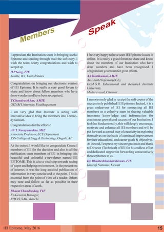 I appreciate the Institution team in bringing useful
Epitome and sending through mail the soft copy. I
wish the team hearty congratulations and wish to
keepitup.
Seattle,WA,UnitedStates
Congratulation on bringing out electronic version
of IEI Epitome. It is really a very good forum to
share and know about fellow members who have
donewonders andhavebeenrecognized.
GITAMUniversity,Visakhapatnam
I am very glad that Institute is acting with
innovative idea to bring the members into Techno-
dynamism.
Congratulationsfor theefforts!
AssociateProfessor,ECEDeparment
SSN CollegeofEngg&Technology,Ongole,AP
At the outset, I would like to congratulate Council
members of IEI for the decision and also to all the
publication team members of IEI in bringing this
beautiful and colourful e-newsletter named IEI
EPITOME. This is also a vital step towards saving
of paper and helping environment. In the present era
of internet, it was the long awaited publication of
information in very concise and to the point. This is
essential from the point of view of a reader. Others
may note and follow as far as possible in their
respectiveareasofwork.
Ex-GeneralManager,
RDCIS,SAIL,Ranchi
O PGarg, FIE
TChandrasekhar, AMIE
AVLNarayana Rao,MIE
Bharat Chandra Roy,FIE
Members Speak
I feel very happy to have seen IEI Epitome issues in
online. It is really a good forum to share and know
about the members of our Institution who have
done wonders and have been recognised. I
congratulateyour teamforgreatefforts.
AssistantProfessor(ECE),
Dr.M.G.R. Educational and Research Institute
University,
Maduravoyal,Chennai
I am extremely glad in receipt the soft copies of the
successively published IEI Epitomes. Indeed, it is a
great endeavour of IEI for connecting all IEI
members as a cohesive team in sharing valuable
immense knowledge and information for
continuous growth and success of our Institution. I
feel that fundamentally, this will deeply encourage,
motivate and enhance all IEI members and will be
put forward as a road map of creativity in exploring
themselves on the basis of continual improvement
for their educational and career goals & objectives.
At the end, I express my sincere gratitude and thank
to Director (Technical) of IEI for his endless effort
and dedicated support in forwarding consecutively
theseepitomestous.
KharafiNational,Kuwait
A.Vinothkumar,AMIE
Dr.Bhakta Bhushan Biswas, FIE
15IEI Epitome, 2016May
 
