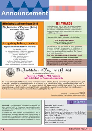 Disclaimer : The information contained in IEI-epitome has
been prepared solely for the purpose of providing information
about the members of IEI to interested parties, and is not in any
way binding on IEI.
IEI-epitome has been compiled in good faith by IEI, but no
representation is made or warranty given (either express or
implied) as to the completeness or accuracy of the information it
contains. You are therefore requested to verify this information
with the concerned person / organization before you act upon it.
President : Mr H C S Berry
Editor : DrAnil Kumar
Associate Editor: Mr S Chaudhury
Special Contributors: Mr N Sengupta, Mr K Sen, Dr S Ghosh,
Mr T Chakraborty, Ms A Dutta, Ms S Biswas Sett, Mr T K Roy,
Mr S Bagchi, Ms H Roy
Telephones: 91-33-2223 8311/14/15/16
E-mail: newsletter@ieindia.org
Web: http://www.ieindia.org
Announcement
8, Gokhale Road, Kolkata 700020
Approval of AICTE for AMIE Passouts
with M.E./M.Tech for Teaching Assignments
It is hereby informed that All India Council for Technical Education (AICTE), through Extraordinary Gazette notification, part
III, Section 4 published by Government of India on 06 January 2016, clarified under item (E) Miscellaneous Issues, S.No. 67,
page 31 (in Hindi, Page 12, S. No.67) that passing Sections A & B examinations (AMIE), along with M.E./M.Tech degree
acquired through contact mode (i.e. regular/part time), is accepted for the appointment as a faculty inTechnical Education.
Ref:http://www.aicte-india.org/downloads/clarification_ 2016.pdf#toolbar=0
Issued by
Secretary & Director General Incharge
for and on behalf of The Institution of Engineers (India)
IEI Epitome, 2016May16
 