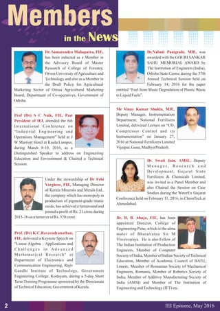 Mr Vinay Kumar Shukla, MIE,
Deputy Manager, Instrumentation
Department, National Fertilisers
Limited, delivered Lecture on “CO2
Compressor Control and its
Instrumentation” on January 27,
2016 at National Fertilizers Limited
Vijaipur,Guna,MadhyaPradesh.
Dr. Swati Jain, AMIE, Deputy
M a n a g e r , R e s e a r c h a n d
Development, Gujarat State
Fertilizers & Chemicals Limited,
was invited as a Panel Member and
also Chaired the Session on Case
Studies during the WaterEx Gujarat
Conference held on February 11, 2016, in ChemTech at
Ahmedabad.
Under the stewardship of
Managing Director
of Kerala Minerals and Metals Ltd.,
the company which has monopoly in
production of pigment-grade titanic
oxide, has achieved a turnaround and
posted a profit of Rs. 21 crore during
2015-16 onaturnoverofRs. 570 crore.
Dr Febi
Varghese, FIE,
Dr.Nabnit Panigrahi, MIE, was
awarded with the GOURI SANKAR
SAHU MEMORIAL AWARD by
The Institution of Engineers (India),
Odisha State Centre during the 57th
Annual Technical Session held on
February 14, 2016 for the paper
entitled “Fuel from Waste Degradation of Plastic Waste
toLiquidFuels”.
Prof (Dr) S C Naik, FIE, Past
President of IEI, attended the 6th
International Conference on
“Industrial Engineering and
Operations Management” held at J
W Marriott Hotel at Kuala Lumpur,
during March 8-10, 2016, as a
Distinguished Speaker to address on Engineering
Education and Environment & Chaired a Technical
Session.
IEI Epitome, 2016May2
Dr. Samarendra Mahapatra, FIE,
has been inducted as a Member in
the Advisory Board of Master
Research of College of Forestry,
Orissa University ofAgriculture and
Technology and also as a Member in
the Draft Policy for Agricultural
Marketing Sector of Orissa Agricultural Marketing
Board, Department of Co-operatives, Government of
Odisha.
Prof. (Dr) K.C.Raveendranathan,
FIE, delivered a Keynote Speech on
"Linear Algebra – Applications and
C h a l l e n g e s i n A d v a n c e d
Mathematical Research" at
Department of Electronics and
Communication Engineering, Rajiv
Gandhi Institute of Technology, Government
Engineering College, Kottayam, during a 5-day Short
Term Training Programme sponsored by the Directorate
ofTechnicalEducation,GovernmentofKerala.
Dr. B. B. Ahuja, FIE, has been
appointed Director, College of
Engineering Pune, which is the alma
mater of Bharatratna Sir M
Visvesvaraya. He is also Fellow of
The Indian Institution of Production
Engineers, Member of Computer
Society of India, Member of Indian Society of Technical
Education, Member of Academic Council of BATU,
Lonere, Member of Romanian Society of Mechanical
Engineers, Romania, Member of Robotics Society of
India, Member of Additive Manufacturing Society of
India (AMSI) and Member of The Institution of
EngineeringandTechnology(IET)etc.
 