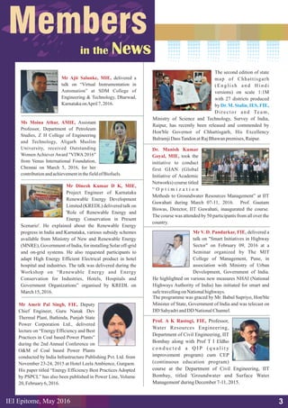 Mr Ajit Salunke, MIE, delivered a
talk on “Virtual Instrumentation in
Automation” at SDM College of
Engineering & Technology, Dharwad,
KarnatakaonApril7, 2016.
3
Ms Moina Athar, AMIE, Assistant
Professor, Department of Petroleum
Studies, Z H College of Engineering
and Technology, Aligarh Muslim
University, received Outstanding
Women Achiever Award "VIWA 2016"
from Venus International Foundation,
Chennai on March 5, 2016, for her
contributionandachievementinthefieldof Biofuels.
Mr Dinesh Kumar D K, MIE,
Project Engineer of Karnataka
Renewable Energy Development
Limited (KREDL) delivered talk on
'Role of Renewable Energy and
Energy Conservation in Present
Scenario'. He explained about the Renewable Energy
progress in India and Karnataka, various subsidy schemes
available from Ministry of New and Renewable Energy
(MNRE), Government of India, for installing Solar off-grid
and on-grid systems. He also requested participants to
adapt High Energy Efficient Electrical product in hotel
hospital and industries. The talk was delivered during the
Workshop on “Renewable Energy and Energy
Conservation for Industries, Hotels, Hospitals and
Government Organizations” organised by KREDL on
March15,2016.
Prof. A K Rastogi, FIE, Professor,
Water Resources Engineering,
Department of Civil Engineering, IIT
Bombay along with Prof T I Eldho
c o n d u c t e d a Q I P ( q u a l i t y
improvement program) cum CEP
(continuous education program)
course at the Department of Civil Engineering, IIT
Bombay, titled 'Groundwater and Surface Water
Management'duringDecember7-11,2015.
Mr Amrit Pal Singh, FIE, Deputy
Chief Engineer, Guru Nanak Dev
Thermal Plant, Bathinda, Punjab State
Power Corporation Ltd., delivered
lecture on “Energy Efficiency and Best
Practices in Coal based Power Plants”
during the 2nd Annual Conference on
O&M of Coal based Power Plants
conducted by India Infrastructure Publishing Pvt. Ltd. from
November 23-24, 2015 at Hotel Leela Ambience, Gurgaon.
His paper titled “Energy Efficiency Best Practices Adopted
by PSPCL” has also been published in Power Line, Volume
20,February6, 2016.
Dr. Manish Kumar
Goyal, MIE, took the
initiative to conduct
first GIAN (Global
Initiative of Academic
Networks) course titled
“ O p t i m i z a t i o n
Methods to Groundwater Resources Management” at IIT
Guwahati during March 07-11, 2016. Prof. Gautam
Biswas, Director, IIT Guwahati, inaugurated the course.
The course was attended by 50 participants from all over the
country.
Mr V. D. Pandarkar, FIE, delivered a
talk on "Smart Initiatives in Highway
Sector" on February 09, 2016 at a
Seminar organized by The MIT
College of Management, Pune, in
association with Ministry of Urban
Development, Government of India.
He highlighted on various new measures NHAI (National
Highways Authority of India) has initiated for smart and
safetravellingonNationalhighways.
The programme was graced by Mr. Babul Supriyo, Hon'ble
Minister of State, Government of India and was telecast on
DD SahyadriandDD NationalChannel.
IEI Epitome, 2016May
The second edition of state
map of Chhattisgarh
( E n g l i s h a n d H i n d i
versions) on scale 1:1M
with 27 districts produced
by
Director and Team,
Ministry of Science and Technology, Survey of India,
Raipur, has recently been released and commended by
Hon'ble Governor of Chhattisgarh, His Excellency
BalramjiDassTandonatRajBhawanpremises,Raipur.
Dr. M. Stalin, IES, FIE,
 