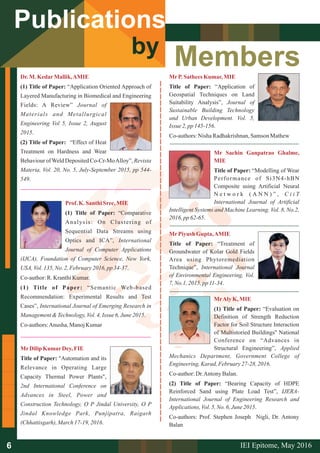 Members
Publications
by
Dr.M.KedarMallik,AMIE
(1) Title of Paper: “Application Oriented Approach of
Layered Manufacturing in Biomedical and Engineering
Fields: A Review” Journal of
Materials and Metallurgical
Engineering Vol 5, Issue 2, August
2015.
(2) Title of Paper: “Effect of Heat
Treatment on Hardness and Wear
Behaviour ofWeld Deposited Co-Cr-MoAlloy”, Revista
Materia, Vol. 20, No. 5, July-September 2015, pp 544-
549.
Prof.K.Santhi Sree,MIE
(1) Title of Paper: “Comparative
Analysis: On Clustering of
Sequential Data Streams using
Optics and ICA”, International
Journal of Computer Applications
(IJCA), Foundation of Computer Science, New York,
USA,Vol.135, No. 2,February2016,pp34-37.
Co-author:R.KranthiKumar.
(1) Title of Paper: “Semantic Web-based
Recommendation: Experimental Results and Test
Cases”, International Journal of Emerging Research in
Management&Technology,Vol.4,Issue 6,June2015.
Co-authors:Anusha, ManojKumar
MrP.Sathees Kumar,MIE
Title of Paper: “Application of
Geospatial Techniques on Land
Suitability Analysis”, Journal of
Sustainable Building Technology
and Urban Development. Vol. 5,
Issue 2,pp 145-156.
Co-authors:NishaRadhakrishnan,Samson Mathew
MrDilipKumarDey,FIE
Title of Paper: "Automation and its
Relevance in Operating Large
Capacity Thermal Power Plants",
2nd International Conference on
Advances in Steel, Power and
Construction Technology, O P Jindal University, O P
Jindal Knowledge Park, Punjipatra, Raigarh
(Chhattisgarh),March17-19, 2016.
Mr Sachin Ganpatrao Ghalme,
MIE
Title of Paper: “Modelling of Wear
Performance of Si3N4-hBN
Composite using Artificial Neural
N e t w o r k ( A N N ) ” , C i i T
International Journal of Artificial
Intelligent Systems and Machine Learning. Vol. 8, No.2,
2016,pp62-65.
MrPiyush Gupta,AMIE
Title of Paper: “Treatment of
Groundwater of Kolar Gold Fields
Area using Phytoremediation
Technique”, International Journal
of Environmental Engineering, Vol.
7,No.1,2015, pp 11-34.
MrAlyK,MIE
(1) Title of Paper: “Evaluation on
Definition of Strength Reduction
Factor for Soil Structure Interaction
of Multistoried Buildings'' National
Conference on “Advances in
Structural Engineering”, Applied
Mechanics Department, Government College of
Engineering,Karad, February27-28,2016.
Co-author:Dr.Antony Balan.
(2) Title of Paper: “Bearing Capacity of HDPE
Reinforced Sand using Plate Load Test”, IJERA-
International Journal of Engineering Research and
Applications,Vol.5,No. 6,June2015.
Co-authors: Prof. Stephen Joseph Nigli, Dr. Antony
Balan
IEI Epitome, 2016May6
 