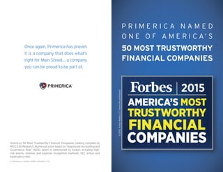 P R I M E R I C A N A M E D
O N E O F A M E R I C A ’ S
50 MOST TRUSTWORTHY
FINANCIAL COMPANIES
Once again, Primerica has proven
it is a company that does what’s
right for Main Street… a company
you can be proud to be part of.
© 2015 Primerica / 50993 / A9299 / 15PFS468-3 / 11.15
©2015,ForbesMediaLLC.Usedwithpermission.
America’s 50 Most Trustworthy Financial Companies ranking compiled by
MSCI ESG Research. Numerical score based on “Aggressive Accounting and
Governance Risk” (AGR), which is determined by factors including high-
risk events, revenue and expense recognition methods, SEC action and
bankruptcy risks.
 