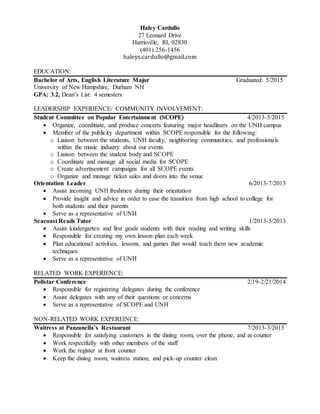 Haley Cardullo
27 Leonard Drive
Harrisville, RI, 02830
(401) 256-1456
haleys.cardullo@gmail.com
EDUCATION:
Bachelor of Arts, English Literature Major Graduated: 5/2015
University of New Hampshire, Durham NH
GPA: 3.2, Dean’s List: 4 semesters
LEADERSHIP EXPERIENCE/ COMMUNITY INVOLVEMENT:
Student Committee on Popular Entertainment (SCOPE) 4/2013-5/2015
 Organize, coordinate, and produce concerts featuring major headliners on the UNH campus
 Member of the publicity department within SCOPE responsible for the following:
o Liaison between the students, UNH faculty, neighboring communities, and professionals
within the music industry about our events
o Liaison between the student body and SCOPE
o Coordinate and manage all social media for SCOPE
o Create advertisement campaigns for all SCOPE events
o Organize and manage ticket sales and doors into the venue
Orientation Leader 6/2013-7/2013
 Assist incoming UNH freshmen during their orientation
 Provide insight and advice in order to ease the transition from high school to college for
both students and their parents
 Serve as a representative of UNH
Seacoast Reads Tutor 1/2013-5/2013
 Assist kindergarten and first grade students with their reading and writing skills
 Responsible for creating my own lesson plan each week
 Plan educational activities, lessons, and games that would teach them new academic
techniques
 Serve as a representative of UNH
RELATED WORK EXPERIENCE:
Pollstar Conference 2/19-2/21/2014
 Responsible for registering delegates during the conference
 Assist delegates with any of their questions or concerns
 Serve as a representative of SCOPE and UNH
NON-RELATED WORK EXPEREINCE:
Waitress at Panzanella’s Restaurant 7/2013-3/2015
 Responsible for satisfying customers in the dining room, over the phone, and at counter
 Work respectfully with other members of the staff
 Work the register at front counter
 Keep the dining room, waitress station, and pick-up counter clean
 