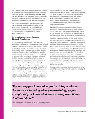 10 Introduction: What Do Design Students Need?
This is the opposite of the previous constraint: instead
of completing an idea in one gesture, the idea must
be painstakingly communicated or collaboratively
created. And with only one shot to put the idea down
on paper, the students had to be clever about inte-
grating any mistakes into their final identity sketch.
This is only one example of how we constructed
the challenges. In the last section of this e-book,
“Teaching the Challenges,” we provide further
thoughts around what makes the challenges
in Creative Workshop so, for lack of a better
word, challenging.
Structuring the Design Process
Through Timeboxing
In the process of brainstorming the challenges,
we realized the following: If a designer knew which skill
they want to learn, almost any kind of problem could
be designed to help them acquire it. But the way stu-
dents tried to solve the challenges, and the specific
processes they used to arrive at a solution quickly,
would require an explicit structure if they were going
to succeed in the time frames they were provided.
And this structure needed to start with a designer
identifying strong ideas, before she or he became
lost in the flow of polishing an executed design.
In researching and testing different design processes,
the one that stood out as an exemplary model for the
class was timeboxing. This technique is often used in
the world of software development, but it’s just as use-
ful when creating design solutions. It also keeps design-
ers from moving too quickly into a design execution,
before they’ve brainstormed a broad range of ideas.
Throughout each class, the students learned to
use timeboxing both in solving individual challenges
and in team collaboration, working in short sprints
tempered by pauses for evaluation and reflection.
When solving design problems, the students
would use the first timebox as a place to use
unorthodox brainstorming methods to kickstart
their creative process.
By repeating this process over and over again—
sometimes in as little as 15 to 20 minutes—students
had a chance not only to exercise their own talents
under pressure, but to also gain an appreciation of
the ways fellow designers solved the same problems.
Needless to say, during the first few weeks the stu-
dents struggled. They were putting in sleepless nights
perfecting design executions instead of following the
provided class instruction and focusing on simple
pencil sketches of their ideas. By the end of the class,
however, they were exploring strong design ideas from
sketchbooks filled with possible design directions and
spending less time sweating under their deadlines
in class and at work. They learned to collaborate
with each other effectively; with such short deadlines,
there wasn’t time for ego. And, most importantly, they
explored domains of design they had never experi-
enced before, which redirected many of their career
paths dramatically.
You can read more about timeboxing and using light-
weight brainstorming methods beginning on page 4
of Creative Workshop.
“Pretending you know what you’re doing is almost
the same as knowing what you are doing, so just
accept that you know what you’re doing even if you
don’t and do it.”
—Bre Pettis and Kyo Stark, “Cult of Done Manifesto”
 