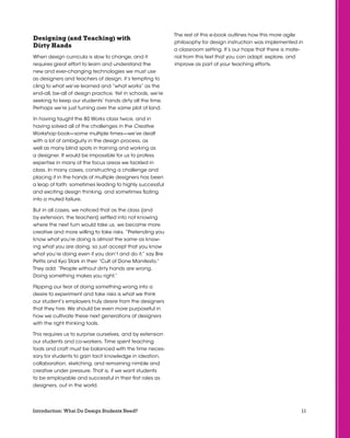 11Introduction: What Do Design Students Need?
Designing (and Teaching) with
Dirty Hands
When design curricula is slow to change, and it
requires great effort to learn and understand the
new and ever-changing technologies we must use
as designers and teachers of design, it’s tempting to
cling to what we’ve learned and “what works” as the
end-all, be-all of design practice. Yet in schools, we’re
seeking to keep our students’ hands dirty all the time.
Perhaps we’re just turning over the same plot of land.
In having taught the 80 Works class twice, and in
having solved all of the challenges in the Creative
Workshop book—some multiple times—we’ve dealt
with a lot of ambiguity in the design process, as
well as many blind spots in training and working as
a designer. It would be impossible for us to profess
expertise in many of the focus areas we tackled in
class. In many cases, constructing a challenge and
placing it in the hands of multiple designers has been
a leap of faith: sometimes leading to highly successful
and exciting design thinking, and sometimes fizzling
into a muted failure.
But in all cases, we noticed that as the class (and
by extension, the teachers) settled into not knowing
where the next turn would take us, we became more
creative and more willing to take risks. “Pretending you
know what you’re doing is almost the same as know-
ing what you are doing, so just accept that you know
what you’re doing even if you don’t and do it,” say Bre
Pettis and Kyo Stark in their “Cult of Done Manifesto.”
They add: “People without dirty hands are wrong.
Doing something makes you right.”
Flipping our fear of doing something wrong into a
desire to experiment and take risks is what we think
our student’s employers truly desire from the designers
that they hire. We should be even more purposeful in
how we cultivate these next generations of designers
with the right thinking tools.
This requires us to surprise ourselves, and by extension
our students and co-workers. Time spent teaching
tools and craft must be balanced with the time neces-
sary for students to gain tacit knowledge in ideation,
collaboration, sketching, and remaining nimble and
creative under pressure. That is, if we want students
to be employable and successful in their first roles as
designers, out in the world.
The rest of this e-book outlines how this more agile
philosophy for design instruction was implemented in
a classroom setting. It’s our hope that there is mate-
rial from this text that you can adapt, explore, and
improve as part of your teaching efforts.
 