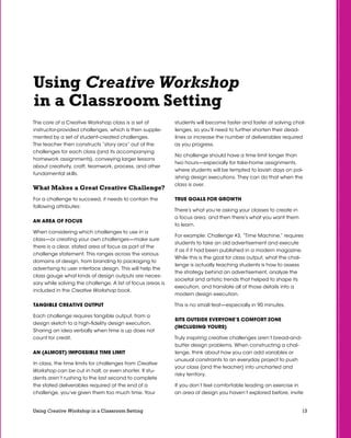 13Using Creative Workshop in a Classroom Setting
Using Creative Workshop
in a Classroom Setting
The core of a Creative Workshop class is a set of
instructor-provided challenges, which is then supple-
mented by a set of student-created challenges.
The teacher then constructs “story arcs” out of the
challenges for each class (and its accompanying
homework assignments), conveying larger lessons
about creativity, craft, teamwork, process, and other
fundamental skills.
What Makes a Great Creative Challenge?
For a challenge to succeed, it needs to contain the
following attributes:
An Area of Focus
When considering which challenges to use in a
class—or creating your own challenges—make sure
there is a clear, stated area of focus as part of the
challenge statement. This ranges across the various
domains of design, from branding to packaging to
advertising to user interface design. This will help the
class gauge what kinds of design outputs are neces-
sary while solving the challenge. A list of focus areas is
included in the Creative Workshop book.
Tangible Creative Output
Each challenge requires tangible output, from a
design sketch to a high-fidelity design execution.
Sharing an idea verbally when time is up does not
count for credit.
An (Almost) Impossible Time Limit
In class, the time limits for challenges from Creative
Workshop can be cut in half, or even shorter. If stu-
dents aren’t rushing to the last second to complete
the stated deliverables required at the end of a
challenge, you’ve given them too much time. Your
students will become faster and faster at solving chal-
lenges, so you’ll need to further shorten their dead-
lines or increase the number of deliverables required
as you progress.
No challenge should have a time limit longer than
two hours—especially for take-home assignments,
where students will be tempted to lavish days on pol-
ishing design executions. They can do that when the
class is over.
True Goals for Growth
There’s what you’re asking your classes to create in
a focus area, and then there’s what you want them
to learn.
For example: Challenge #3, “Time Machine,” requires
students to take an old advertisement and execute
it as if it had been published in a modern magazine.
While this is the goal for class output, what the chal-
lenge is actually teaching students is how to assess
the strategy behind an advertisement, analyze the
societal and artistic trends that helped to shape its
execution, and translate all of those details into a
modern design execution.
This is no small feat—especially in 90 minutes.
SITS Outside Everyone’s Comfort Zone
(Including Yours)
Truly inspiring creative challenges aren’t bread-and-
butter design problems. When constructing a chal-
lenge, think about how you can add variables or
unusual constraints to an everyday project to push
your class (and the teacher) into uncharted and
risky territory.
If you don’t feel comfortable leading an exercise in
an area of design you haven’t explored before, invite
 