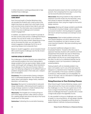 14 Using Creative Workshop in a Classroom Setting
in other instructors or working professionals to help
facilitate those challenges.
Contains Content Your Students
Care About
Each time we taught a Creative Workshop class,
we provided the students with a brief survey at the
beginning where we asked them what types of proj-
ects and what kinds of clients they’d like to work with
in the future. This information was incorporated into
many of the class challenges and increased
student engagement.
In addition, we asked for each student to provide at
the start of every class period a challenge that they’d
created. This can be for credit, or for students to
have input into the class content. Depending on how
you’ve structured the class, you can select the
student-suggested challenges that fit the arc of
upcoming classes and incorporate them.
Based on student suggestion, we’ve included at least
20% student-inspired challenges over the life of each
class we’ve taught.
VARYING LEVELS OF DIFFICULTY
The challenges in Creative Workshop are ordered from
craft-oriented problems that hone making skills to
design problems that are open-ended, highly compli-
cated, and fraught with ambiguity. When brainstorm-
ing challenges for the class and the book, Mary hit
upon the following categories for the different types of
problems designers solve in their daily work, indepen-
dent of disciipline:
Foundation: The fundamentals of being a designer
from a craft-based perspective. This includes typog-
raphy, layout, grid systems, design history, research,
illustration, and sketching.
Execution: Moving from fundamentals to real-world
design deliverables, while being forced to explore a
range of design solutions in a faster timeframe than
they may have attempted in the past.
Materiality: The tangible act of making things as
part of the design process—often without comput-
ers—yielding design executions that rely on the hand-
made touch for their power.
Instruction: Cultivating the crucial skill of breaking
real-world situations down into their constituent com-
ponents, then analyzing them for ways in which they
can be reconstructed and improved.
Observation: Requiring students to step outside the
classroom and their studio into the real world, using
their senses to observe and reflect on how other
people behave—then using this insight as the fuel for
design solutions.
Innovation: Working with design problems specifically
in the domain of product design, service delivery,
and social innovation—forcing designers to grapple
with how to reinvent businesses and reshape human
behavior.
Interpretation: Open-ended problems whose solu-
tions require designers not only to determine what
needs to be designed, but also to answer an even
more important question: Why does something need
to be made?
An important additional category to note is
“Unsolvable Problems.” Students often find ways to
approach lose-lose situations with creativity and fresh
perspectives that provide new ways of influencing
major societal issues. We often throw one unsolv-
able problem into the mix as a final assignment for
the class, for all of us to understand exactly how far
a designer’s reach can truly extend in dealing with
wicked problems.
Tasking students with an insoluble problem may
seem a bit sadistic, but it’s one of the best ways for
designers to understand what it feels like to grapple
with—and identify in the future—whether a problem
is wicked (i.e. influenceable, but not solveable). For
more on this topic, see our rationale for Challenge #79
on page 69 of this e-book.
Using Exercises in Your Existing Classes
When David taught Creative Workshop classes, each
class period was four hours and consisted of solving
five challenges in a row. This was a great way to intro-
duce a range of brainstorming methods, focus on a
series of challenges that teach a specific skill, or break
a large-scale project into digestible chunks.
It’s also possible to string out challenges over a series
of weeks in a recurring fashion. At frog design’s Seattle
studio, David set up a biweekly lunchtime series to
explore different methods of physical prototyping,
 