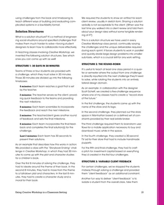 15Using Creative Workshop in a Classroom Setting
using challenges from the book and timeboxing to
teach different ways of building and evaluating com-
plicated systems in a low-fidelity format.
Solution Structures
What is a solution structure? It’s a method of engineer-
ing social situations around specified challenges that
makes them much harder to solve—forcing student
designers to learn how to collaborate more effectively.
In teaching classes involving Creative Workshop, we
invented the following solution structures. See which
ones you can come up with as well!
STRUCTURE 1: 30 Days in 30 Minutes
Teams of three or four students are provided with
a challenge, which they must solve in 30 minutes.
Those 30 minutes are divided up into the following
timeboxes:
8 minutes: Each team reaches a goal that is set
by the teacher.
2 minutes: The teacher serves as the client, provid-
ing quick feedback to the teams and providing
the next milestone.
8 minutes: Each team scrambles to incorporate
the feedback and reach the next milestone.
2 minutes: The teacher/client gives another round
of feedback and sets the final milestone.
8 minutes: Each team incorporates the final feed-
back and completes the final solution(s) for the
challenge.
Last 2 minutes: Each team has 30 seconds to
present their solutions.
As an example that describes how this works in action:
We provided a class with the “Storybook Ending” chal-
lenge in Creative Workshop, in which they had 30 min-
utes to come up with the plot and character studies
for a children’s book.
Over the first 8 minutes of solving the challenge, they
had to ideate around the theme of their book. In the
second 8 minutes, they had to move from the theme
to a full-blown plot and characters. In the last 8 min-
utes, they had to create a character study and a
moral for their book.
We required the students to show an artifact for each
client review, usually in sketch form. Sharing a solution
verbally is not acceptable to the client. (When was the
last time you walked into a client review and told them
about your design idea without some tangible render-
ing of it?)
This is a solution structure we have used in every
Creative Workshop class period, continually varying
the challenges and the unique deliverables required
during each sprint; it forces students to work in parallel
and quickly divide large design problems into smaller
sub-tasks, which is a crucial skill for any work setting.
STRUCTURE 2: the Round-robin
It’s useful to teach at least one class period in a quar-
ter or semester where the output from one challenge
is directly inputted into the next challenge they’ll need
to solve, while rotating the students into an entirely
lateral design domain.
As an example: in collaboration with the designer
Scott Scheff, we created a five-challenge sequence
where one of my classes had to create a “record store
of the future.”
In the first challenge, the students came up with the
name of the store and its logo.
In the second challenge, they planned out the store
space in Manhattan based on a defined set of con-
straints provided by their real estate broker.
The third challenge required them to brainstorm user
flows for a mobile application necessary to buy and
download music while in the space.
In the fourth challenge, they created a 30-second
TV ad for their store that had to include handmade
puppets.
For the fifth and final challenge, they had to craft
a pitch for investment capital based on everything
they’d created in the first four challenges.
STRUCTURE 3: Variable Client Feedback
For certain challenges, we’ve stopped the students
midway through solving a challenge and provided
them “client feedback” as an additional constraint.
Another fun way to deliver “client feedback” is to
isolate a student from the overall class, take them
 