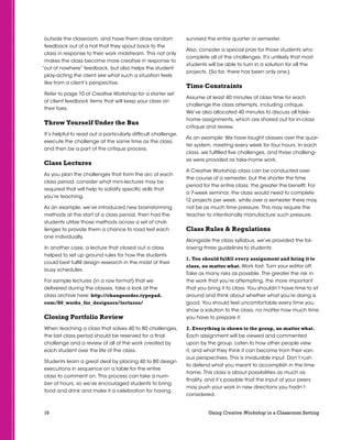 16 Using Creative Workshop in a Classroom Setting
outside the classroom, and have them draw random
feedback out of a hat that they spout back to the
class in response to their work midstream. This not only
makes the class become more creative in response to
“out of nowhere” feedback, but also helps the student
play-acting the client see what such a situation feels
like from a client’s perspective.
Refer to page 10 of Creative Workshop for a starter set
of client feedback items that will keep your class on
their toes.
Throw Yourself Under the Bus
It’s helpful to read out a particularly difficult challenge,
execute the challenge at the same time as the class,
and then be a part of the critique process.
Class Lectures
As you plan the challenges that form the arc of each
class period, consider what mini-lectures may be
required that will help to solidify specific skills that
you’re teaching.
As an example, we’ve introduced new brainstorming
methods at the start of a class period, then had the
students utilize those methods across a set of chal-
lenges to provide them a chance to road test each
one individually.
In another case, a lecture that closed out a class
helped to set up ground rules for how the students
could best fulfill design research in the midst of their
busy schedules.
For sample lectures (in a raw format) that we
delivered during the classes, take a look at the
class archive here: http://changeorder.typepad.
com/80_works_for_designers/lectures/
Closing Portfolio Review
When teaching a class that solves 40 to 80 challenges,
the last class period should be reserved for a final
challenge and a review of all of the work created by
each student over the life of the class.
Students learn a great deal by placing 40 to 80 design
executions in sequence on a table for the entire
class to comment on. This process can take a num-
ber of hours, so we’ve encouraged students to bring
food and drink and make it a celebration for having
survived the entire quarter or semester.
Also, consider a special prize for those students who
complete all of the challenges. It’s unlikely that most
students will be able to turn in a solution for all the
projects. (So far, there has been only one.)
Time Constraints
Assume at least 40 minutes of class time for each
challenge the class attempts, including critique.
We’ve also allocated 40 minutes to discuss all take-
home assignments, which are shared out for in-class
critique and review.
As an example: We have taught classes over the quar-
ter system, meeting every week for four hours. In each
class, we fulfilled five challenges, and three challeng-
es were provided as take-home work.
A Creative Workshop class can be conducted over
the course of a semester, but the shorter the time
period for the entire class, the greater the benefit. For
a 7-week seminar, the class would need to complete
12 projects per week, while over a semester there may
not be as much time pressure. This may require the
teacher to intentionally manufacture such pressure.
Class Rules  Regulations
Alongside the class syllabus, we’ve provided the fol-
lowing three guidelines to students:
1. You should fulfill every assignment and bring it to
class, no matter what. Work fast. Turn your editor off.
Take as many risks as possible. The greater the risk in
the work that you’re attempting, the more important
that you bring it to class. You shouldn’t have time to sit
around and think about whether what you’re doing is
good. You should feel uncomfortable every time you
show a solution to the class, no matter how much time
you have to prepare it.
2. Everything is shown to the group, no matter what.
Each assignment will be viewed and commented
upon by the group. Listen to how other people view
it, and what they think it can become from their vari-
ous perspectives. This is invaluable input. Don’t rush
to defend what you meant to accomplish in the time
frame. This class is about possibilities as much as
finality, and it’s possible that the input of your peers
may push your work in new directions you hadn’t
considered.
 
