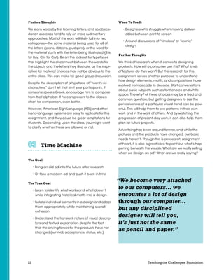 22 Teaching the Challenges: Foundation
Further Thoughts
We learn words by first learning letters, and so abece-
darian exercises tend to rely on more rudimentary
approaches. Most of the work will likely fall into two
categories—the same material being used for all of
the letters (jeans, ribbons, pushpins), or the word for
the material starts with the letter being illustrated (B is
for Boy, C is for Cat). Be on the lookout for typefaces
that highlight the disconnect between the words for
the objects and the letters they illustrate, as the inspi-
ration for material choices may not be obvious to the
entire class. This can make for good group discussion.
Despite the description of a typeface of “twenty-six
characters,” don’t let that limit your participants. If
someone speaks Greek, encourage him to compose
from that alphabet. If he can present to the class a
chart for comparison, even better.
However, American Sign Language (ASL) and other
hand-language systems are easy to replicate for this
assignment, and they could be great temptations for
students. Depending upon the class, you might want
to clarify whether these are allowed or not.
Time Machine	 	 	 	 	 	
The Goal
• Bring an old ad into the future after research
• Or take a modern ad and push it back in time
The True Goal
• Learn to identify what works and what doesn’t
while integrating historical motifs into a design
• Isolate individual elements in a design and adapt
them appropriately, while maintaining overall
cohesion
• Understand the transient nature of visual descrip-
tors and textual explanation despite the fact
that the driving forces for the products have not
changed (survival, acceptance, status, etc.)
When To Use It
• Designers who struggle when moving deliver-
ables between print to screen
• Around discussions of “timeless” or “iconic”
design
Further Thoughts
We think of research when it comes to designing
products: How will a consumer use this? What kinds
of features do they want? But the research for this
assignment serves another purpose: to understand
how design elements, motifs, and compositions have
evolved from decade to decade. Start conversations
about basic subjects such as font choice and white
space. The why? of these choices may be a tired and
common question, but getting designers to see the
pervasiveness of a particular visual trend can be pow-
erful. This will help them to see patterns in their own
work and in the work of others. And by watching the
progression of present-day work, it can also help them
plan for future projects.
Advertising has been around forever, and while the
pictures and the products have changed, our basic
needs haven’t. Though this is a research assignment
at heart, it is also a great idea to point out what’s hap-
pening beneath the visuals. What are we really selling
when we design an ad? What are we really saying?
“We become very attached
to our computers… we
encounter a lot of design
through our computer…
but any disciplined
designer will tell you,
it’s just not the same
as pencil and paper.”
 