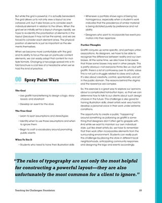 25Teaching the Challenges: Foundation
But while the grid is powerful, it is actually benevolent.
The grid allows us to not only view a layout as one
cohesive unit, but it also forces us to consider each
individual element in relation to the others. When the
grid we’ve initially set for a layout changes rapidly, we
have to re-identify the prioritization of elements in the
layout (because it may not be the same), and we are
forced to consider each element anew. The physical
position of elements is just as important as the ele-
ments themselves.
When we become more comfortable with the grid
and its ability to focus the eye on particular content
elements, we can easily adapt that content for mul-
tiple formats. Changing a two-page spread into a tri-
fold brochure is a lot less of a headache when we’ve
had this kind of practice.
Spray Paint Wars	 	 	 	 	 	
The Goal
• Use graffiti hand-lettering to design a logo, story-
board, and storefront
• Develop an event for the store
The True Goal
• Learn to spot assumptions and stereotypes
• Identify when to use those assumptions and when
to ignore them
• Begin to craft a vocabulary around promoting
public events
When To Use It
• Students who need to hone their illustration skills
• Whenever a portfolio shows signs of being too
homogenous, especially when a student’s work
indicates that the prevalence of similar material
is being dictated purely by preference and not
ability
• Designers who want to incorporate live event pro-
motion into their repertoire
Further Thoughts
Graffiti conjures up some specific, and perhaps unfair,
associations. As designers, we have to be able to
recognize the difference between reality and our own
biases. At the same time, we also have to be aware
that those same biases may exist in other people. This
is pretty obvious—not everyone thinks like us—but with
graffiti, there’s a lot of controversy over its artistic value.
This is not just a struggle related to class and culture.
It’s also about creativity, control, spontaneity, and art
in the public domain. The reasons behind the stigma
and the reverence are complex.
So, this exercise is a great way to explore our opinions
about a complicated hot-button topic, so that we can
determine how to talk to our clients about such design
choices in the future. This challenge is also good for
honing illustration skills; street artists work very hard to
develop a personal voice in their work under extreme
conditions.
The opportunity to create a public “happening”
around something as polarizing as graffiti is some-
thing that designers don’t often get to grapple with.
And while we want to maintain our own individual
style, just like street artists do, we have to remember
that their work often incorporates elements from the
surrounding environment. Students can really push
this challenge by placing the store in different local
neighborhoods, anticipating community responses
and designing the logo and events accordingly.
“The rules of typography are not only the most helpful
for constructing a powerful layout—they are also
unfortunately the most common for a client to ignore.”
 