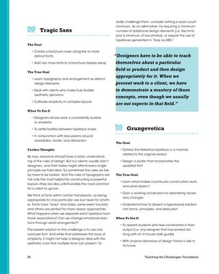 26 Teaching the Challenges: Foundation
Tragic Sans	 	 	 	 	 	
The Goal
• Create a brochure cover using five or more
distinct fonts
• Add two more fonts to a brochure display setup
The True Goal
• Learn typography and arrangement as distinct
design elements
• Deal with clients who make truly terrible
aesthetic decisions
• Cultivate simplicity in complex layouts
When To Use It
• Designers whose work is consistently austere
or simplistic
• To settle battles between typeface snobs
• In conjunction with discussions around
readability, clutter, and distraction
Further Thoughts
By now, everyone should have a basic understand-
ing of the rules of design. But our clients usually aren’t
designers, and their tastes might offend every single
principle we hold dear. So sometimes the rules we live
by have to be broken. And the rules of typography are
not only the most helpful for constructing a powerful
layout—they are also unfortunately the most common
for a client to ignore.
We think of fonts within certain frameworks, as being
appropriate for one particular use but never for anoth-
er. Fonts have “looks” and styles; some seem futuristic
and others are perfect for more classic approaches.
What happens when we separate each typeface from
those associations? Can we change emotional reac-
tions through word arrangement?
The easiest solution to this challenge is to use one
word per font. And while that addresses the issue of
simplicity, it might not help a designer deal with the
aesthetic crisis that multiple fonts can present. To
really challenge them, consider setting a word count
minimum. As an alternative, try requiring a minimum
number of additional design elements (i.e. five fonts
and a minimum of two photos), or require the use of
typefaces generated in “Easy as ABC.”
Grungevetica	 	 	 	 	 	
The Goal
• Distress the Helvetica typeface in a manner
related to the original version
• Design a poster that incorporates the
updated font
The True Goal
• Learn what makes a particular construction work,
and what doesn’t
• Gain a working vocabulary for describing neces-
sary changes
• Understand how to dissect a type-based solution
into forms, principles, and execution
When To Use It
• To reward students who feel constrained in their
output (i.e. any designer that has worked too
long with an in-house style guide)
• With anyone dismissive of design history’s role in
its future
“Designers have to be able to teach
themselves about a particular
field or product and then design
appropriately for it. When we
present work to a client, we have
to demonstrate a mastery of those
concepts, even though we usually
are not experts in that field.”
 