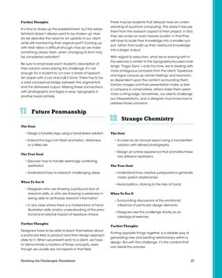 27Teaching the Challenges: Foundation
Further Thoughts
It’s time to shake up the establishment, but the estab-
lishment doesn’t always want to be shaken up. How
do we describe the need for an update to our client
while still maintaining their original spirit? Coming up
with fresh ideas is difficult enough; how do we make
something classic fresh, when changing its form may
be considered verboten?
Be sure to emphasize each student’s description of
their solution when solving this challenge. It’s not
enough for a student to run over a sheet of typewrit-
ten paper with a car and call it done. There has to be
a solid conceptual bridge between the original font
and the distressed output. Making these connections
with photographs and logos is easy; typography is
another beast entirely.
Future Penmanship	 	 	 	 	 	
The Goal
• Design a futuristic logo using a hand-drawn solution
• Extend this logo into Flash animation, stationery,
or a Web site
The True Goal
• Discover how to handle seemingly conflicting
aesthetics
• Understand how to research challenging ideas
When To Use It
• Designers who are showing a profound lack of
research skills, or who are showing a weakness in
being able to synthesize research information
• In any class where there is a marked lack of hand
illustration skills and/or understanding of the emo-
tional and rational impact of typeface choice
Further Thoughts
Designers have to be able to teach themselves about
a particular field or product and then design appropri-
ately for it. When we present work to a client, we have
to demonstrate a mastery of those concepts, even
though we usually are not experts in that field.
There may be students that already have an under-
standing of quantum computing. This doesn’t excuse
them from the research aspect of their project; in fact,
they are under an even heavier burden in that they
will have to scale their knowledge into a smaller out-
put, rather than build up their newfound knowledge
into a larger output.
With regard to execution: what we’re working with in
this exercise is similar to the typography-focused chal-
lenge “Tragic Sans”—only this time, we’re dealing with
more ambiguous concepts from the client. Typefaces
and logos conjure up certain feelings and resonanc-
es dependent upon the content surrounding them.
Certain images and their presentation make us feel
a company is conservative; others make them seem
more cutting-edge. Sometimes, our clients challenge
our interpretations, and a designer must know how to
address those concerns.
Strange Chemistry	 	 	 	 	 	
The Goal
• A cover for an annual report using a handwritten
solution with refined photography
• Design an online experience that animates these
two different aesthetics
The True Goal
• Understand how creative juxtapositions generate
novel, potent relationships
• Avoid politics, sticking to the task at hand
When To Use It
• Surrounding discussions of the emotional
influence of particular design elements
• Designers see this challenge strictly as an
ideological exercise
Further Thoughts
Putting opposite things together is a reliable way of
generating new and exciting relationships within a
design. But with this challenge, it’s the content that
can derail the process.
 