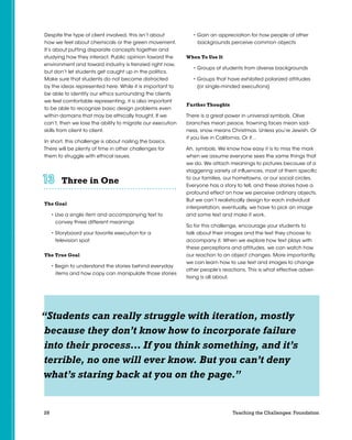 28 Teaching the Challenges: Foundation
Despite the type of client involved, this isn’t about
how we feel about chemicals or the green movement.
It’s about putting disparate concepts together and
studying how they interact. Public opinion toward the
environment and toward industry is frenzied right now,
but don’t let students get caught up in the politics.
Make sure that students do not become distracted
by the ideas represented here. While it is important to
be able to identify our ethics surrounding the clients
we feel comfortable representing, it is also important
to be able to recognize basic design problems even
within domains that may be ethically fraught. If we
can’t, then we lose the ability to migrate our execution
skills from client to client.
In short, this challenge is about nailing the basics.
There will be plenty of time in other challenges for
them to struggle with ethical issues.
Three in One	 	 	 	 	 	
The Goal
• Use a single item and accompanying text to
convey three different meanings
• Storyboard your favorite execution for a
television spot
The True Goal
• Begin to understand the stories behind everyday
items and how copy can manipulate those stories
• Gain an appreciation for how people of other
backgrounds perceive common objects
When To Use It
• Groups of students from diverse backgrounds
• Groups that have exhibited polarized attitudes
(or single-minded executions)
Further Thoughts
There is a great power in universal symbols. Olive
branches mean peace, frowning faces mean sad-
ness, snow means Christmas. Unless you’re Jewish. Or
if you live in California. Or if…
Ah, symbols. We know how easy it is to miss the mark
when we assume everyone sees the same things that
we do. We attach meanings to pictures because of a
staggering variety of influences, most of them specific
to our families, our hometowns, or our social circles.
Everyone has a story to tell, and these stories have a
profound effect on how we perceive ordinary objects.
But we can’t realistically design for each individual
interpretation; eventually, we have to pick an image
and some text and make it work.
So for this challenge, encourage your students to
talk about their images and the text they choose to
accompany it. When we explore how text plays with
these perceptions and attitudes, we can watch how
our reaction to an object changes. More importantly,
we can learn how to use text and images to change
other people’s reactions. This is what effective adver-
tising is all about.
“Students can really struggle with iteration, mostly
because they don’t know how to incorporate failure
into their process… If you think something, and it’s
terrible, no one will ever know. But you can’t deny
what’s staring back at you on the page.”
 