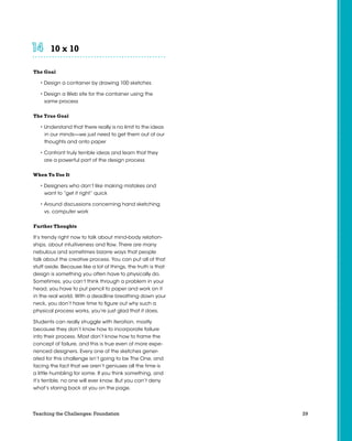 10 x 10	 	 	 	 	 	
The Goal
• Design a container by drawing 100 sketches
• Design a Web site for the container using the
same process
The True Goal
• Understand that there really is no limit to the ideas
in our minds—we just need to get them out of our
thoughts and onto paper
• Confront truly terrible ideas and learn that they
are a powerful part of the design process
When To Use It
• Designers who don’t like making mistakes and
want to “get it right” quick
• Around discussions concerning hand sketching
vs. computer work
Further Thoughts
It’s trendy right now to talk about mind-body relation-
ships, about intuitiveness and flow. There are many
nebulous and sometimes bizarre ways that people
talk about the creative process. You can put all of that
stuff aside. Because like a lot of things, the truth is that
design is something you often have to physically do.
Sometimes, you can’t think through a problem in your
head, you have to put pencil to paper and work on it
in the real world. With a deadline breathing down your
neck, you don’t have time to figure out why such a
physical process works, you’re just glad that it does.
Students can really struggle with iteration, mostly
because they don’t know how to incorporate failure
into their process. Most don’t know how to frame the
concept of failure, and this is true even of more expe-
rienced designers. Every one of the sketches gener-
ated for this challenge isn’t going to be The One, and
facing the fact that we aren’t geniuses all the time is
a little humbling for some. If you think something, and
it’s terrible, no one will ever know. But you can’t deny
what’s staring back at you on the page.
29Teaching the Challenges: Foundation
 