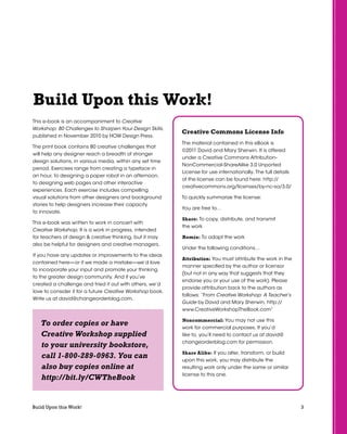 3Build Upon this Work!
This e-book is an accompaniment to Creative
Workshop: 80 Challenges to Sharpen Your Design Skills,
published in November 2010 by HOW Design Press.
The print book contains 80 creative challenges that
will help any designer reach a breadth of stronger
design solutions, in various media, within any set time
period. Exercises range from creating a typeface in
an hour, to designing a paper robot in an afternoon,
to designing web pages and other interactive
experiences. Each exercise includes compelling
visual solutions from other designers and background
stories to help designers increase their capacity
to innovate.
This e-book was written to work in concert with
Creative Workshop. It is a work in progress, intended
for teachers of design & creative thinking, but it may
also be helpful for designers and creative managers.
If you have any updates or improvements to the ideas
contained here—or if we made a mistake—we’d love
to incorporate your input and promote your thinking
to the greater design community. And if you’ve
created a challenge and tried it out with others, we’d
love to consider it for a future Creative Workshop book.
Write us at david@changeorderblog.com.
Build Upon this Work!
Creative Commons License Info
The material contained in this eBook is
©2011 David and Mary Sherwin. It is offered
under a Creative Commons Attribution-
NonCommercial-ShareAlike 3.0 Unported
License for use internationally. The full details
of the license can be found here: http://
creativecommons.org/licenses/by-nc-sa/3.0/
To quickly summarize the license:
You are free to…
Share: To copy, distribute, and transmit
the work
Remix: To adapt the work
Under the following conditions…
Attribution: You must attribute the work in the
manner specified by the author or licensor
(but not in any way that suggests that they
endorse you or your use of the work). Please
provide attribution back to the authors as
follows: “From Creative Workshop: A Teacher’s
Guide by David and Mary Sherwin, http://
www.CreativeWorkshopTheBook.com”
Noncommercial: You may not use this
work for commercial purposes. If you’d
like to, you’ll need to contact us at david@
changeorderblog.com for permission.
Share Alike: If you alter, transform, or build
upon this work, you may distribute the
resulting work only under the same or similar
license to this one.
To order copies or have
Creative Workshop supplied
to your university bookstore,
call 1-800-289-0963. You can
also buy copies online at
http://bit.ly/CWTheBook
 