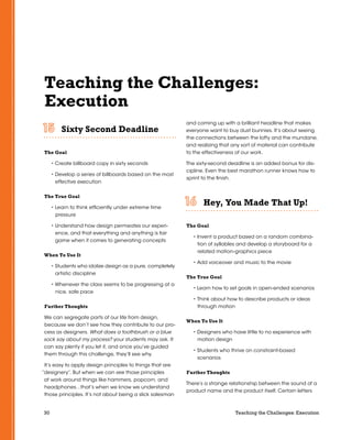 30 Teaching the Challenges: Execution
Teaching the Challenges:
Execution
Sixty Second Deadline	 	 	 	 	 	
The Goal
• Create billboard copy in sixty seconds
• Develop a series of billboards based on the most
effective execution
The True Goal
• Learn to think efficiently under extreme time
pressure
• Understand how design permeates our experi-
ence, and that everything and anything is fair
game when it comes to generating concepts
When To Use It
• Students who idolize design as a pure, completely
artistic discipline
• Whenever the class seems to be progressing at a
nice, safe pace
Further Thoughts
We can segregate parts of our life from design,
because we don’t see how they contribute to our pro-
cess as designers. What does a toothbrush or a blue
sock say about my process? your students may ask. It
can say plenty if you let it, and once you’ve guided
them through this challenge, they’ll see why.
It’s easy to apply design principles to things that are
“designery”. But when we can see those principles
at work around things like hammers, popcorn, and
headphones…that’s when we know we understand
those principles. It’s not about being a slick salesman
and coming up with a brilliant headline that makes
everyone want to buy dust bunnies. It’s about seeing
the connections between the lofty and the mundane,
and realizing that any sort of material can contribute
to the effectiveness of our work.
The sixty-second deadline is an added bonus for dis-
cipline. Even the best marathon runner knows how to
sprint to the finish.
Hey, You Made That Up!	 	 	 	 	 	
The Goal
• Invent a product based on a random combina-
tion of syllables and develop a storyboard for a
related motion-graphics piece
• Add voiceover and music to the movie
The True Goal
• Learn how to set goals in open-ended scenarios
• Think about how to describe products or ideas
through motion
When To Use It
• Designers who have little to no experience with
motion design
• Students who thrive on constraint-based
scenarios
Further Thoughts
There’s a strange relationship between the sound of a
product name and the product itself. Certain letters
 