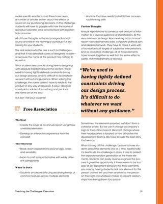 31Teaching the Challenges: Execution
evoke specific emotions, and there have been
a number of articles written about the effects of
sound on our purchasing decisions. In this challenge,
students will have to grapple with how the name of
a product operates on a sensorial level with a poten-
tial consumer.
All of those thoughts in the last paragraph about
sound and feel in the naming of a product? A red
herring for your students.
The real reason why this one is such a challenge—
and that it has defeated scores of designers to date—
is because the name of the product has nothing to
do with it.
What students are actually doing here is designing
with absolute freedom around the content. We’re
used to having tightly defined constraints driving
our design process, and it’s difficult to do whatever
we want without any guidance. When solving this
challenge, the name doesn’t have to relate to the
product in any way whatsoever. A savvy designer
could plot a solution for anything and just tack
the name on at the end.
But don’t tell your students!
Free Association	 	 	 	 	 	
The Goal
• Create the cover of an annual report using three
unrelated elements
• Develop an interactive experience from the
concept
The True Goal
• Break down expectations around logic, order,
and sensibility
• Learn to craft a visual narrative with wildly differ-
ent components
When To Use It
• Students who have difficulty perceiving trends or
common features across multiple elements
• Anytime the class needs to stretch their concep-
tual thinking skills
Further Thoughts
Annual reports have to convey a vast amount of infor-
mation to a diverse audience of shareholders. At the
very minimum, a design team working on an annual
report has to blend hard data, corporate political spin,
and idealized artwork. They have to make it work with
a foundation built largely of subjective interpretations.
And as an added challenge, all of those elements
have to work together so well that the entire effect is
subtle, not melodramatic or obvious.
Sometimes, the elements provided just don’t form a
cohesive whole. But we can’t change a company’s
logo or their office mascot. We can’t change where
their headquarters is located or how attractive the
development team is. We have to build the best story
that we can.
When kicking off this challenge, be sure to have stu-
dents select the elements one at a time. Additionally,
it’s best to do this challenge in class, if only to protect
the separate random generation of the three ele-
ments. Students can easily reverse-engineer the pro-
cess if given the opportunity. If there seems to be too
easy of an agreement between the three elements,
you may try having students pick one element for the
person on their left and then another for the person
on their right. Do whatever it takes to prevent relation-
ships from being drawn too quickly.
“We’re used to
having tightly defined
constraints driving
our design process.
It’s difficult to do
whatever we want
without any guidance.”
 