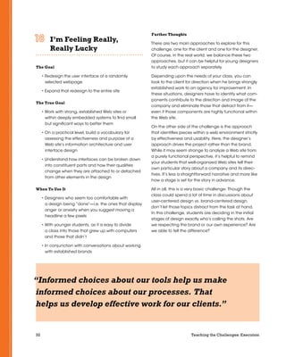 32 Teaching the Challenges: Execution
I’m Feeling Really,
Really Lucky	 	 	 	 	 	
The Goal
• Redesign the user interface of a randomly
selected webpage
• Expand that redesign to the entire site
The True Goal
• Work with strong, established Web sites or
within deeply embedded systems to find small
but significant ways to better them
• On a practical level, build a vocabulary for
assessing the effectiveness and purpose of a
Web site’s information architecture and user
interface design
• Understand how interfaces can be broken down
into constituent parts and how their qualities
change when they are attached to or detached
from other elements in the design
When To Use It
• Designers who seem too comfortable with
a design being “done”—i.e. the ones that display
anger or anxiety when you suggest moving a
headline a few pixels
• With younger students, as it is easy to divide
a class into those that grew up with computers
and those that didn’t
• In conjunction with conversations about working
with established brands
Further Thoughts
There are two main approaches to explore for this
challenge, one for the client and one for the designer.
Of course, in the real world, we balance these two
approaches, but it can be helpful for young designers
to study each approach separately.
Depending upon the needs of your class, you can
look to the client for direction when he brings strongly
established work to an agency for improvement. In
these situations, designers have to identify what com-
ponents contribute to the direction and image of the
company and eliminate those that detract from it—
even if those components are highly functional within
the Web site.
On the other side of the challenge is the approach
that identifies pieces within a web environment strictly
by effectiveness and usability. Here, the designer’s
approach drives the project rather than the brand.
While it may seem strange to analyze a Web site from
a purely functional perspective, it’s helpful to remind
your students that well-organized Web sites tell their
own particular story about a company and its direc-
tives. It’s less a straightforward narrative and more like
how a stage is set for the story in advance.
All in all, this is a very basic challenge. Though the
class could spend a lot of time in discussions about
user-centered design vs. brand-centered design,
don’t let those topics distract from the task at hand.
In this challenge, students are deciding in the initial
stages of design exactly who’s calling the shots. Are
we respecting the brand or our own experience? Are
we able to tell the difference?
“Informed choices about our tools help us make
informed choices about our processes. That
helps us develop effective work for our clients.”
 