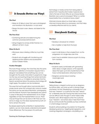33Teaching the Challenges: Execution
It Sounds Better on Vinyl	 	 	 	 	 	
The Goal
• Make an LP album cover that uses a photograph
and transitions into illustration, or vice versa
• Design the back cover, sleeve, and label for the
record
The True Goal
• Combining skill sets and determining the
common processes behind each
• Using imagery to convey similar themes in a
different art form: music
When To Use It
• Whenever class is feeling a little too much like
work
• Students who struggle with transferring and
applying similar systems and vocabularies
across multiple media
Further Thoughts
The more things change, the more they stay the same.
The layman’s definition of innovation requires that a
designer truly believe that something new can be
brought into the world. And while it’s powerful to imag-
ine the new and exciting things that certain technolo-
gies can bring to us, it’s helpful to remember that the
lessons we learned about the previous technology still
might apply. The systems can be transferred.
The ways that we thought about vinyl records didn’t
simply vanish when the compact disc came to market.
The same can be said about illustration, photography,
and the Internet. Humans have developed very specif-
ic ways to talk about the representation of an image,
regardless of how that representation occurs. There
may be things that can be done in film that can’t be
done on stage, but the ideas represented by both art
forms remain the same.
By deeply exploring the similarities in representative
systems, we can more clearly understand and exploit
those differences. The true power of a particular
technology or media comes from being able to
extract from it exactly what makes it special and
vital to the task at hand. Why do we choose Adobe
Illustrator over a pencil and paper? When is a white-
board better than a handful of sticky notes?
Informed choices about our tools help us make
informed choices about our processes, and that helps
us develop effective work for our clients.
Storybook Ending	 	 	 	 	 	
The Goal
• Develop a storybook for children
• Ask a toddler to help finish the book
The True Goal
• Learn to tell stories in their simplest form: as the
progression of a single idea over time
• Learn how to establish closure as part of a long-
form narrative
When To Use It
• Students overly comfortable with generating
static ideas in single outputs, or the opposite,
ideas that open up to lots of potential but that
have no final destination attached to them
• Designers worried about creating
meaningful work
Further Thoughts
Telling stories is integral to what we do as designers,
but all too often, we come up with a driving image
and leave it at that. Developing a campaign for a car
that says “freedom” or a perfume that says “beauti-
ful” is relatively easy. But moving that idea across time
can be difficult, even though it’s what makes really
fantastic work. What happens when the customer
buys “freedom,” and where does it take them? How
do we communicate the possible journeys contained
in a technology or service?
Students will be building a foundation for things like
developing personas, targeting demographics, and
creating integrated campaigns—storytelling as a
 