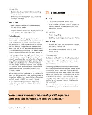 35Teaching the Challenges: Execution
The True Goal
• Explore objectivity and control in representing
these concepts
• Determine individual opinions around cultural
norms or restrictions
When To Use It
• Designers looking for ways to make their work
more politically viable
• Around discussions regarding gender, discrimina-
tion, idealism, and social agreement
Further Thoughts
We carry a lot of cultural baggage. Our culture’s
opinions about abstract ideas such as peace, beauty,
good, and bad can be seen in nearly everything,
from the colors we use to identify gender to the prod-
ucts that television characters have in their homes.
We’re faced with all sorts of subtle (and sometimes not
so subtle) messages on a regular basis about how we
should or shouldn’t interact with the world around us.
This challenge is about learning to identify those influ-
ences. It’s about understanding what words really
mean, to ourselves and to each other. It is not about
being different or about rejecting the opinions of oth-
ers. If two people disagree on what it means to be
beautiful, one of them is not “normal” while the other
is “subversive.” They simply view those concepts from
different perspectives, both of which are vital to a
flourishing culture.
On the other hand, this challenge isn’t carte blanche
to put any old image on the cover because someone,
somewhere, will find that it speaks to them. This project
can help people establish and explain “normal”
(or demographically applicable) for a particular
project so they can build conceptual systems from
that viewpoint.
Book Report	 	 	 	 	 	
The Goal
• Turn a book synopsis into a book cover
• Either continue the design into front matter and
chapter headings, or read the book and make
appropriate revisions
The True Goal
• Efficient storytelling
• Identifying single images to convey story themes
When To Use It
• Students who come from disparate educational
and cultural backgrounds
• Designers who have worked alone for long
periods of time
Further Thoughts
Book covers tell the story of a story. They have to bal-
ance representing another person’s view while also
justifying their presence as an essential contributor.
Just like a designer…
Depending upon how advanced your students are,
you can easily restrict this challenge to revolve around
its most basic lesson: listening to others. How much
information can we glean about a topic from only a
few minutes of explanation? How quickly can we iden-
tify and communicate the main topics and images
from a particular experience? How much does our
relationship with a person influence the information
that we extract?
Once your students are ready to move this assignment
beyond listening, you can start a discussion about
“How much does our relationship with a person
influence the information that we extract?”
 