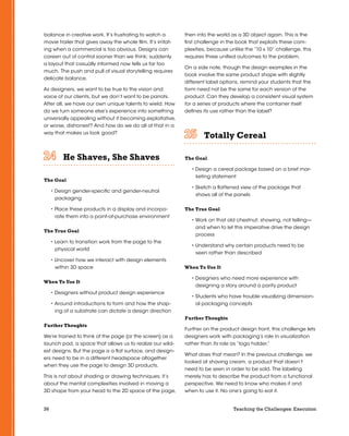 36 Teaching the Challenges: Execution
balance in creative work. It’s frustrating to watch a
movie trailer that gives away the whole film. It’s irritat-
ing when a commercial is too obvious. Designs can
careen out of control sooner than we think; suddenly
a layout that casually informed now tells us far too
much. The push and pull of visual storytelling requires
delicate balance.
As designers, we want to be true to the vision and
voice of our clients, but we don’t want to be parrots.
After all, we have our own unique talents to wield. How
do we turn someone else’s experience into something
universally appealing without it becoming exploitative,
or worse, dishonest? And how do we do all of that in a
way that makes us look good?
He Shaves, She Shaves	 	 	 	 	 	
The Goal
• Design gender-specific and gender-neutral
packaging
• Place these products in a display and incorpo-
rate them into a point-of-purchase environment
The True Goal
• Learn to transition work from the page to the
physical world
• Uncover how we interact with design elements
within 3D space
When To Use It
• Designers without product design experience
• Around introductions to form and how the shap-
ing of a substrate can dictate a design direction
Further Thoughts
We’re trained to think of the page (or the screen) as a
launch pad, a space that allows us to realize our wild-
est designs. But the page is a flat surface, and design-
ers need to be in a different headspace altogether
when they use the page to design 3D products.
This is not about shading or drawing techniques; it’s
about the mental complexities involved in moving a
3D shape from your head to the 2D space of the page,
then into the world as a 3D object again. This is the
first challenge in the book that exploits these com-
plexities, because unlike the “10 x 10” challenge, this
requires three unified outcomes to the problem.
On a side note, though the design examples in the
book involve the same product shape with slightly
different label options, remind your students that the
form need not be the same for each version of the
product. Can they develop a consistent visual system
for a series of products where the container itself
defines its use rather than the label?
Totally Cereal	 	 	 	 	 	
The Goal
• Design a cereal package based on a brief mar-
keting statement
• Sketch a flattened view of the package that
shows all of the panels
The True Goal
• Work on that old chestnut: showing, not telling—
and when to let this imperative drive the design
process
• Understand why certain products need to be
seen rather than described
When To Use It
• Designers who need more experience with
designing a story around a parity product
• Students who have trouble visualizing dimension-
al packaging concepts
Further Thoughts
Further on the product design front, this challenge lets
designers work with packaging’s role in visualization
rather than its role as “logo holder.”
What does that mean? In the previous challenge, we
looked at shaving cream, a product that doesn’t
need to be seen in order to be sold. The labeling
merely has to describe the product from a functional
perspective. We need to know who makes it and
when to use it. No one’s going to eat it.
 