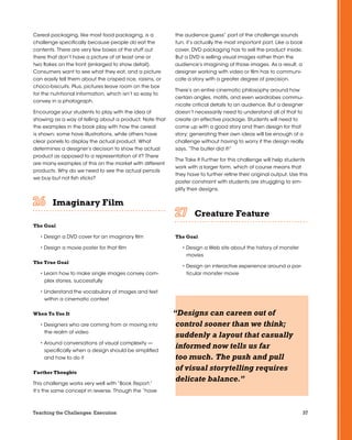 37Teaching the Challenges: Execution
Cereal packaging, like most food packaging, is a
challenge specifically because people do eat the
contents. There are very few boxes of the stuff out
there that don’t have a picture of at least one or
two flakes on the front (enlarged to show detail).
Consumers want to see what they eat, and a picture
can easily tell them about the crisped rice, raisins, or
choco-biscuits. Plus, pictures leave room on the box
for the nutritional information, which isn’t so easy to
convey in a photograph.
Encourage your students to play with the idea of
showing as a way of telling about a product. Note that
the examples in the book play with how the cereal
is shown; some have illustrations, while others have
clear panels to display the actual product. What
determines a designer’s decision to show the actual
product as opposed to a representation of it? There
are many examples of this on the market with different
products. Why do we need to see the actual pencils
we buy but not fish sticks?
Imaginary Film	 	 	 	 	 	
The Goal
• Design a DVD cover for an imaginary film
• Design a movie poster for that film
The True Goal
• Learn how to make single images convey com-
plex stories, successfully
• Understand the vocabulary of images and text
within a cinematic context
When To Use It
• Designers who are coming from or moving into
the realm of video
• Around conversations of visual complexity —
specifically when a design should be simplified
and how to do it
Further Thoughts
This challenge works very well with “Book Report.”
It’s the same concept in reverse. Though the “have
the audience guess” part of the challenge sounds
fun, it’s actually the most important part. Like a book
cover, DVD packaging has to sell the product inside.
But a DVD is selling visual images rather than the
audience’s imagining of those images. As a result, a
designer working with video or film has to communi-
cate a story with a greater degree of precision.
There’s an entire cinematic philosophy around how
certain angles, motifs, and even wardrobes commu-
nicate critical details to an audience. But a designer
doesn’t necessarily need to understand all of that to
create an effective package. Students will need to
come up with a good story and then design for that
story; generating their own ideas will be enough of a
challenge without having to worry if the design really
says, “The butler did it!”
The Take It Further for this challenge will help students
work with a larger form, which of course means that
they have to further refine their original output. Use this
poster constraint with students are struggling to sim-
plify their designs.
Creature Feature	 	 	 	 	 	
The Goal
• Design a Web site about the history of monster
movies
• Design an interactive experience around a par-
ticular monster movie
“Designs can careen out of
control sooner than we think;
suddenly a layout that casually
informed now tells us far
too much. The push and pull
of visual storytelling requires
delicate balance.”
 
