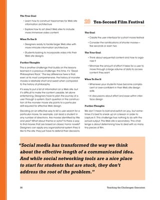 38 Teaching the Challenges: Execution
The True Goal
• Learn how to construct taxonomies for Web site
information architecture
• Explore how to art direct Web sites to include
more immersive video content
When To Use It
• Designers ready to tackle larger Web sites with
more intricate information architecture
• Students looking to incorporate video into their
Web site designs
Further Thoughts
This is another challenge that builds on the lessons
learned in a previous challenge; this time, it’s “Dead
Philosophers Rock.” The key difference here is that,
even at its most comprehensive, the history of monster
movies is relatively short and sweet when compared
to the history of philosophy.
It’s easy to put a lot of information on a Web site, but
it’s difficult to make the content useable, let alone
entertaining. Designers have to plan the journey of a
user through a system. Each question in the construc-
tion of the monster movie site points to a particular
skill required for effective Web design.
Deciding on an effective way to let a user search for a
particular movie, for example, can lead a student in
any number of directions. Are movies identified by title
and year? What about theme or actor? Is there a way
to find movies that are based on classic horror novels?
Designers can apply any organizational system they’d
like to the site; they just have to defend their decisions.
Ten-Second Film Festival	 	 	 	 	 	
The Goal
• Create the user interface for a short movie festival
• Consider the ramifications of shorter movies—
five seconds or even two
The True Goal
• Think about sequential content and how to orga-
nize it
• Minimize the amount of effort it takes for a user to
move through a large volume of data to access
content they want
When To Use It
• Whenever your students have become compla-
cent or over-confident in their Web site design
skills
• In discussions about effort and ease within inter-
face design
Further Thoughts
We don’t mean to bait-and-switch on you, but some-
times it’s best to sneak up on a lesson in order to
capture it. This challenge has nothing to do with the
actual output. The Web site is secondary. This chal-
lenge is about determining how to deal with so many
tiny pieces of film.
“Social media has transformed the way we think
about the effective length of a communicated idea.
And while social networking tools are a nice place
to start for students that are stuck, they don’t
address the root of the problem.”
 