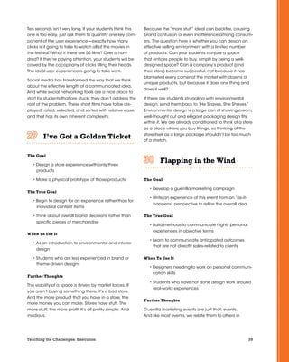 39Teaching the Challenges: Execution
Ten seconds isn’t very long. If your students think this
one is too easy, just ask them to quantify one key com-
ponent of the user experience—exactly how many
clicks is it going to take to watch all of the movies in
the festival? What if there are 50 films? Over a hun-
dred? If they’re paying attention, your students will be
cowed by the cacophany of clicks filling their heads.
The ideal user experience is going to take work.
Social media has transformed the way that we think
about the effective length of a communicated idea.
And while social networking tools are a nice place to
start for students that are stuck, they don’t address the
root of the problem. These short films have to be dis-
played, rated, selected, and sorted with relative ease,
and that has its own inherent complexity.
I’ve Got a Golden Ticket	 	 	 	 	 	
The Goal
• Design a store experience with only three
products
• Make a physical prototype of those products
The True Goal
• Begin to design for an experience rather than for
individual content items
• Think about overall brand decisions rather than
specific pieces of merchandise
When To Use It
• As an introduction to environmental and interior
design
• Students who are less experienced in brand or
theme-driven designs
Further Thoughts
The viability of a space is driven by market forces. If
you aren’t buying something there, it’s a bad store.
And the more product that you have in a store, the
more money you can make. Stores have stuff. The
more stuff, the more profit. It’s all pretty simple. And
insidious.
Because the “more stuff” ideal can backfire, causing
brand confusion or even indifference among consum-
ers. The question here is whether you can design an
effective selling environment with a limited number
of products. Can your students conjure a space
that entices people to buy, simply by being a well-
designed space? Can a company’s product (and
their store) become successful, not because it has
blanketed every corner of the market with dozens of
unique products, but because it does one thing and
does it well?
If there are students struggling with environmental
design, send them back to “He Shaves, She Shaves.”
Environmental design is a large can of shaving cream;
well-thought out and elegant packaging design fits
within it. We are already conditioned to think of a store
as a place where you buy things, so thinking of the
store itself as a large package shouldn’t be too much
of a stretch.
Flapping in the Wind	 	 	 	 	 	
The Goal
• Develop a guerrilla marketing campaign
• Write an experience of this event from an “as-it-
happens” perspective to refine the overall idea
The True Goal
• Build methods to communicate highly personal
experiences in objective terms
• Learn to communicate anticipated outcomes
that are not directly sales-related to clients
When To Use It
• Designers needing to work on personal communi-
cation skills
• Students who have not done design work around
real-world experiences
Further Thoughts
Guerrilla marketing events are just that: events.
And like most events, we relate them to others in
 
